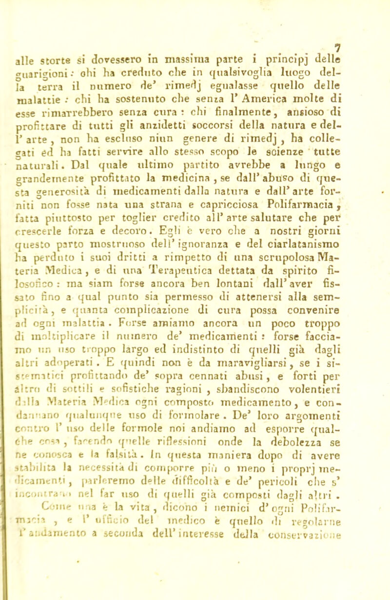 uarigioni -• olii ha creduto che in qualsivoglia luogo del- la terra il numero de' rimedj egualasse quello delle malattie ■• chi ha sostenuto che sema 1' America molte di esse rimarrebbero sema cura: chi finalmente, ansioso di profittare di tutti gli aniidetti soccorsi della natura e del- l' arte , non ha escluso niun genere di rimedj , ha colle- gati ed ha fatti servire allo stesso scopo le scienze tutte naturali. Dal quale ultimo partito avrebbe a lungo e grandemente profittato la medicina , se dall'abuso di que- sta generosità di medicamenti dalla natura e dall'arte for- niti non t'osse nata una strana e capricciosa Polifarmacia , latta piuttosto per toglier credito all'arte salutare che per crescerle l'orza e decoro. Egli è vero che a nostri giorni questo parto mostruoso dell'ignoranza e del ciarlatanismo ha perduto i suoi dritti a rimpetto di una scrupolosa Ma- teria Medica, e di una Terapeutica dettata da spirito fi- losofico: ma siam forse ancora ben lontani dall'aver fis- sato fino a qual punto sia permesso di attenersi alla sem- , ita, e quanta complicazione di cura possa convenire ad ogni malattia . Forse amiamo ancora un poco troppo di moltiplicare il numero de' medicamenti : forse faccia- mo un uso tmppo largo ed indistinto di quelli già dagli altri adoperati. E quindi non è da maravigliarsi, se i si- s'.^rmtici profittando de' sopra cennati abusi, e forti per altro di sottili e sofistiche ragioni , sbandiscono volentieri dalla Materia Medica ogni composto medicamento, e con- dannano qualunque uso di l'ormolare . De' loro argomenti Contro P uso delle forinole noi andiamo ad esporre qual- che cns* , facendo q'ielle riflessioni onde la debolezza se ne conosca e la falsità. In questa maniera dopo di avere stabilita la necessità di comporre più o meno i proprj me- dicamenti, [urleremo d»lle difficoltà e de' pericoli che s' incontrato nel far uso di quelli già composti dagli altri . Come uria è la vita, dicono i nemici d'ogni Polifar- m^ii , e I* ufficio del medico è quello ili regolarne f a:.Jimento a seconda dell'interesse dtlla conservazione