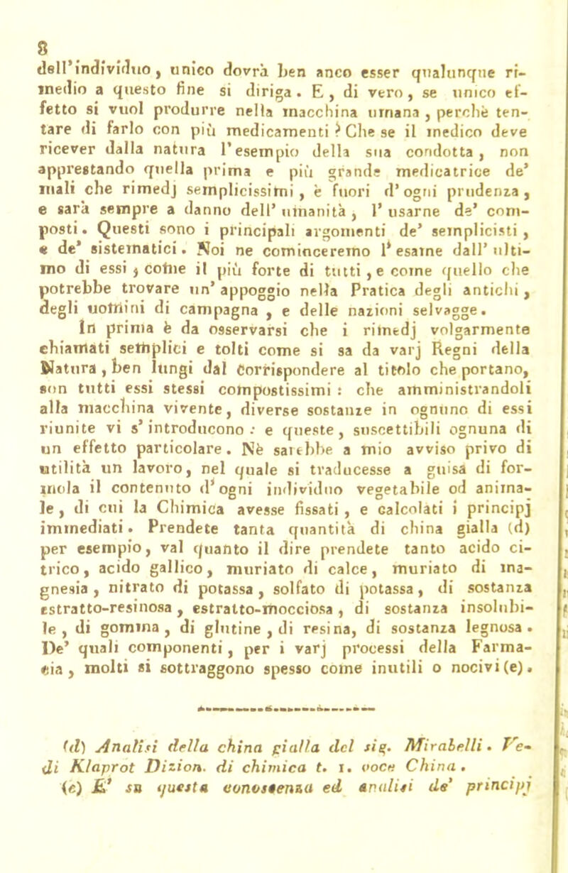 dell'individuo, unico dovrà ben anco esser qualunque ri- medio a questo fine si diriga. E, di vero, se unico ef- fetto si vuol produrre nella macchina umana , perchè ten- tare di farlo con più medicamenti ? Che se il medico deve ricever dalla natura l'esempio della sua condotta, non apprestando quella prima e più grand? mediatrice de' mali che rimedj semplicissimi, è fuori d'ogni prudenza, e sarà sempre a danno dell' umanità , 1' usarne de' com- posti. Questi sono i principali argomenti de' semplicisti , « de' sistematici. Noi ne cominceremo l'esame dall'ulti- mo di essi j come il più forte di tutti,e come quello che potrebbe trovare un' appoggio nella Pratica degli antichi , degli uomini di campagna , e delle nazioni selvagge. In prima è da osservarsi che i rilmdj volgarmente chiamati semplici e tolti come si sa da varj Regni della Natura, ben lungi dal Corrispondere al titolo che portano, son tutti essi stessi compostissimi : che amministrandoli alla macchina vivente, diverse sostarne in ognuno di essi riunite vi s'introducono.- e queste, suscettibili ognuna di un effetto particolare. Ne sarebbe a mio avviso privo di utilità un lavoro, nel quale si traducesse a guisa di for- inola il contenuto d'ogni individuo vegetabile od anima- le, di cui la Chimica avesse fissati, e calcolati i principj immediati. Prendete tanta quantità di china gialla (d) per esempio, vai quanto il dire prendete tanto acido ci- trico, acido gallico, muriato di calce, muriato di ma- gnesia , nitrato di potassa , solfato di potassa, di sostanza estratto-resinosa , estratto-mocciosa , di sostanza insolubi- le , di gomma, di glutine , di resina, di sostanza legnosa. De' quali componenti, per i varj processi della Farma- cia, molti «i sottraggono spesso come inutili o nocivi (e), (ti) inalisi della china pialla del si%. Mirabelli. Ve- di K/aprot Dizion. di chimica t. i. oocn China. («) £' in tjuctta eonvstenza ed tpiditi de principi