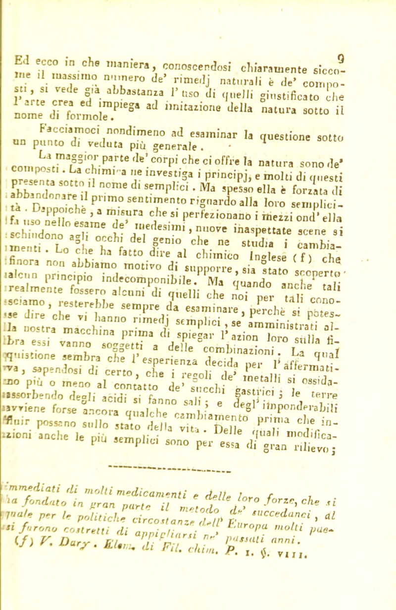 Ed ecco ,n ohe numera conoscendosi chiaramente sicco- me ninnerò de' rimedj naturali è de' compo- st, s. vede g,a abbastanza l'uso di quelli giustificato che ^nsrr* ad ,mitiorie ««■ ii un Pu^Ttdr^eg:„:da:infnar ,a ciuestione ««» co„,„o3trafss,Tparte ,le'corpi che ci °ffre ,a Mtur« son° presela SÌt™* ? '^^ ' prÌDCÌPj> e mo,ti di q««* . n°me d' Semp,:cl ' Ma sPeS9° * forzata di abbandonare ,1 primo sentimento rignardo alla loro semplici! ' iJSSfi ' 3 T? C,'leP^—no i ond' a «Sono atli f ™e^?i.n™ye inaspettate scene si mZi Lo?'W delr'°,cl,e n3 studia * cambia- menti. Lo che ha fatto dire al chimico Incese (fi eh? : finora no,, abbiamo motivo di sunnorr, ,■ 8 f ' 8 mistione sembra chfr es ertza ^ nra, sapendosi di cer£ ^ Je? metal iI J* ™ p,ù o meno al contatto de' f ], „T SJ fe- —orbendo degli acidi si fanne sa . e tffil1 ^ wvnene forse ancora a„3l, lw „ ' g ,}nPon(Ip'-alJÌli air PoS5,no STJS ^jg* P-- che in- -che le più amplici d?^^ immediati di molti medicamenti e delU Ì*rn f *a fondato in ,ran parte il metodo A?  T' *  >* furono rouretti di appinzi „ l°ltl V**>