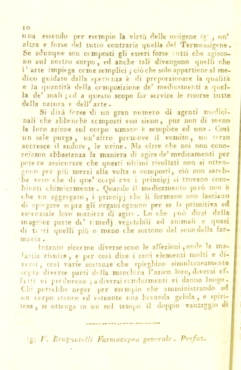 IO una estèndo per esempio la virtù rielle Origene <c , un' altra e forse 'lei tutto contraria quella del Termostigene. Se adunque son etmposti gli esseri forse tntti clie agisco- no sul nostro corpo, ed anche tali divengono quelli che l'arte impiega cerne semplici ; ciò che solo appartiene al me- dico guidato dalla .«pei >< ma è di proporzionare la qualità e Ja quantità della composizione de' medicamenti a quel- la de' mali 5 ed a questo scopo far servire le risorse tutte della natura e dell'arte. Si dirà terse di un gran numero di agenti medici- nali che abbenrhè cemposti essi sieno, pur non di meno la loro azione sul corpo «mano è semplice ed una . Cosi un sale purga, un'altro proli;ove il vomito, un f-rzo accresce il sudore, le urine. Ma oltre che noi non cono- sciamo abbastanza la maniera di agire de'medicamenti per potè re assicurare che questi uh'ini risultati non si otten- gono per più mezzi alla volta e composti, ciò non sareb- be vero the di que' corpi eve i principj i-i trovano com- binati chimicamente. Quando il medicamento però non è che un aggregato, i principj che li formano non lasciano di spifgare sepia gli organi ognuno per se la primitiva ed essenziale loro maniera di agire . Lo che | nò dirsi della inagr,or parte de' r.medj vegetabili ed animali e quasi di ti ti quelli più o meno che sortono dal j-enodella far- macia . Intanto siccrme diverse seno le affezioni , onde la ma- lattia risulta, e per cosi due i suoi elementi molti e di- versi, cesi varie sostanze che spieghino simultaneamente srpra divfrse parti della macchina l'azion loro, diversi ef- fetti vi prrducono ; a diversi cambiamenti vi danno luogo. Chi potrebbe negar per esempio che amministrando ad un corpo stsnro ed estuante una bevanda gelida , e spiri- tosa , si ottenga in un sol tempo il doppio vantaggio di
