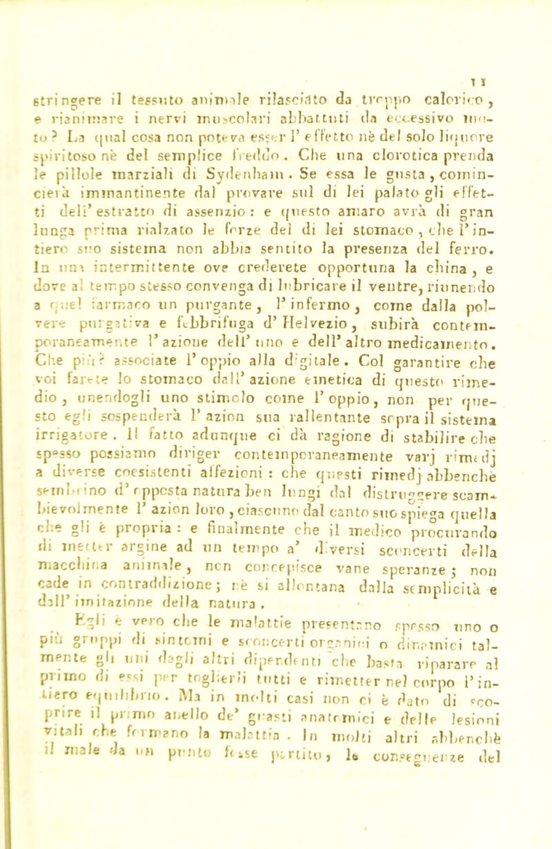 stringere il tessuto animale rilasciato da troppo calorico, e n'animare i nervi muscolari abbattuti da eccessivo mo- to ? La qtial cosa non poteva esjer 1' effetto uè del solo liquore spiritoso né del semplice freddo . Che una clorotica prenda le pillole marziali di Sydenham .Se essa le gusta, comin- cieià immantinente dal provare sul di lei palatogli effet- ti deli' estratto di assenzio : e questo amaro avrà di gran lunga prima rialzato le forze dei di lei stomaco , che l'in- tieri- suo sistema non abbia sentito la presenza del ferro. In uni intermittente ove crederete opportuna la china , e dove al tempo stesso convenga di lubricare il ventre, riunendo a quel Farmaco un purgante, l'infermo, come dalla pol- vere purgativa e febbrifuga d'Helvezio, subirà contem- poraneamente l'azione dell'uno e dell' altro medicamento. Che più? associate l'oppio alla dgitale. Col garantire che voi farete lo stomaco dall'azione emetica di questo rime- dio, unendogli uno stimolo come l'oppio, non per que- sto egli sospenderà 1'azion sua rallentante srpra il sistema irrigatore. il fatto adunque ci dà ragione di stabilire che sp°sso possiamo diriger contemporaneamente vsrj rimedi a diverse coesistenti alfezicni : che questi rimedj abbencbè sembrino d' rppcsta natura ben lungi dal distrussero scam- bievolmente 1 azion loro, ciascuno dal canto suo spiega quella che gli è propria: e finalmente che il medico procurando di metter argine ad un tempo a' diversi sconcerti d^lla macchina animale, ncn concepisce vane speranze ; non cade in contraddizione; rè si allontana dalla semplicità e dall' imitazione della natura. Fgli e vero che le malattie presentano ispesso uno o più gruppi di sintomi e sconcertiorsanioi o dinamici tal- mente gli uni dagli altri dipendenti che basta riparare al pruno di essi per toglierli tutti e rimetter nel corpo l'in- tiero equilibrio. Ala in molti casi non ci è dato di 'co- prire il primo anello de' guasti anatomici e delle lesioni vitali che fri-mano la malattia. In molti altri abbenche il male da un punto f<iSe partitoi la con.-egnenze del