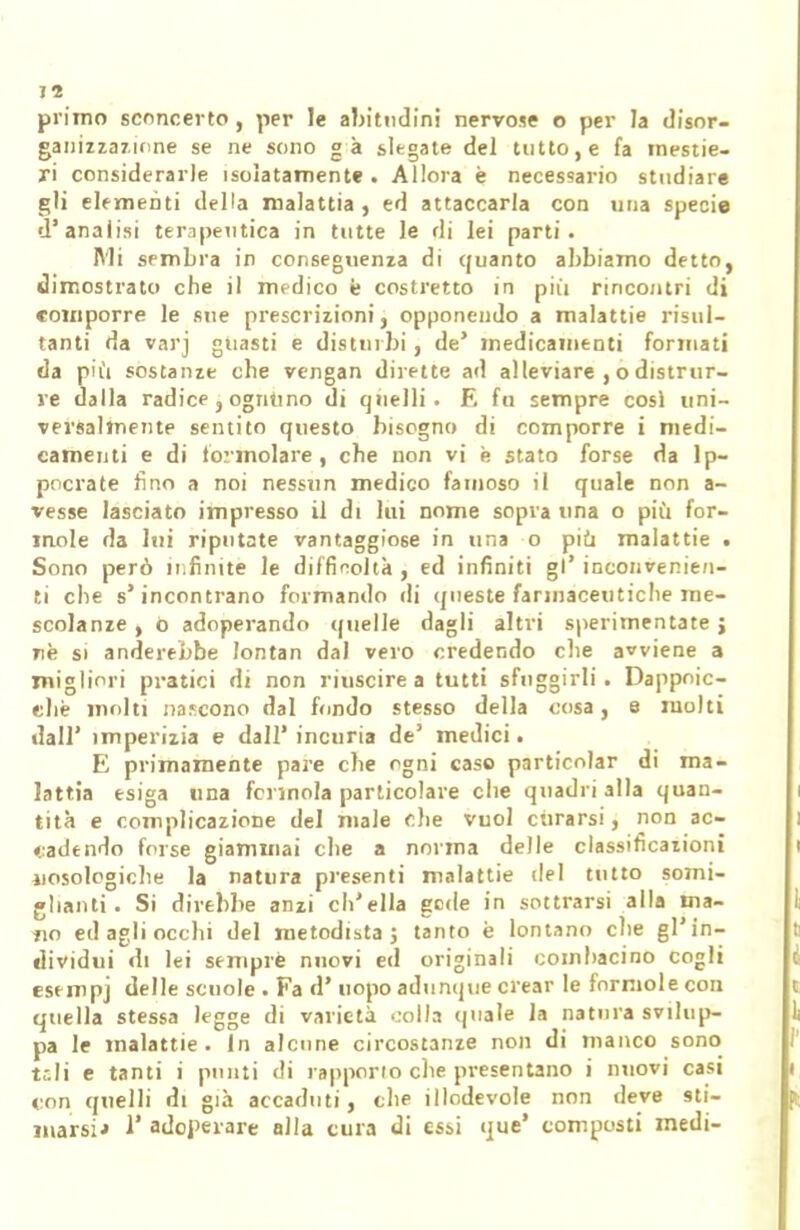 primo sconcerto, per le abitudini nervose o per la disor- ganizzazione se ne sono gà slegate del tutto, e fa mestie- ri considerarle isolatamente . Allora è necessario studiare gli elementi della malattia , ed attaccarla con una specie d'analisi terapeutica in tutte le ri i lei parti. Mi sembra in conseguenza di quanto abbiamo detto, dimostrato che il medico è costretto in più rincontri di comporre le sue prescrizioni, opponendo a malattie risul- tanti da varj guasti e disturbi, de' medicamenti formati da più sostanze che vengan dirette ad alleviare , o distrur- ve dalla radice, ognuno di quelli. E fu sempre cosi uni- versalmente sentito questo bisogno di comporre i medi- camenti e di formolare , che non vi e stato forse da lp- pocrate tino a noi nessun medico famoso il quale non a- vesse lasciato impresso il di lui nome sopra una o più for- inole da lui riputate vantaggiose in una o più malattie . Sono però infinite le difficoltà , ed infiniti gì* inconvenien- ti che s'incontrano formando di queste farmaceutiche me- scolanze , ò adoperando ([nelle dagli altri sperimentate j rè si anserebbe lontan dal vero credendo che avviene a migliori pratici di non riuscire a tutti sfuggirli. Dappoi- ché molti nascono dal fondo stesso della cosa, e molti dall' imperizia e dall' incuria de3 medici. E primamente pare che ogni caso particolar di ma- lattia esiga una forinola particolare che quadri alla quan- tità e complicazione del male che vuol curarsi, non ac- cadendo forse giammai che a norma delle classificazioni jiosologiche la natura presenti malattie del tutto somi- glianti . Si direbbe anzi ch'ella gode in sottrarsi alla ma- tio ed agli occhi del metodista ; tanto è lontano che gl'in- dividui di lei sempre nuovi ed originali combacino cogli esempj delle scuole . Fa d' uopo adunque crear le formole con quella stessa legge di varietà .:olla (piale la natura svilup- pa le malattie. In alcune circostanze non di manco sono tsli e tanti i punti di rapporto che presentano i nuovi casi con quelli di già accaduti, che illodevole non deve sti- marsi* 1' adoperare alla cura di essi que' composti medi-
