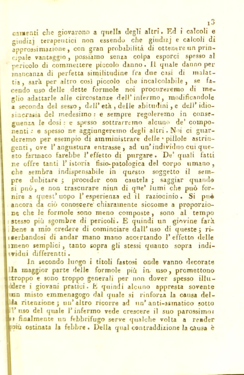 esibenti che giovarono a quella degli altri. Ed i calcoli e omdizj terapeutici non essendo che giudizj e calcoli di approssimazione , con gran probabilità di ottenere un prin- cipale vantaggio, possiamo senza colpa esporci spesso al perìcolo di commettere piccolo danno. Il quale danno per mancanza di perfetta similitudine tra due casi di malat- tia, sarà per altro cosi piccolo che incalcolabile, se fa- cendo uso delle dette formole noi procureremo di me- glio adattarle alle circostanze dell'infermo, modificandole a seconda del sesso, dell'età , delle abitudini, e dell'idio- sincrasia del medesimo : e sempre regoleremo in conse- guenza le dosi : e spesso sottrarremo alcuno de' compo- nenti •• e spesso ne aggiungeremo degli altri. N 'i ci guar- deremo per esempio di amministrare delle • pillole astrin- genti, ove l' angustura entrasse, ad un* individuo cui que- sto farmaco farebbe l'effetto di purgare. De' quali latti ne offre tanti 1' istoria fisio-patologica del corpo umano , che sembra indispensabile in questo soggetto il sem- pre dubitare ; proceder con cautela ; saggiar quando si può, e non trascurare niun di qiie' lumi che può for- nire a quest'uopo l'esperienza ed il raziocinio. Si puà ancora da ciò conoscere chiaramente sicGome a proporzio- ne che le formole sono meno composte, sono al tempo stesso più sgombre di pericoli. E quindi un giovine farà bene a mio credere di cominciare dall'uso di queste 5 ri- iserbandosi di andar mano mano accertando l'effetto delle irneno semplici , tanto sopra gli stessi quanto sopra indi- vidui differenti!. In secondo luogo i titoli fastosi onde vanno decorate la maggior parte delle formole più in, uso, promettono stroppo e sono troppo generali per non dover spesso illu- dere i giovani pratici, h quindi alcuno appresta sovente n misto emmenagogo dal quale si rinforza la causa dei- ritenzione 5 un'altro ricorre ad un'anti-asmatico sotto l'uso del quale l'infermo vede crescere il suo parossimot i finalmente un febbrifugo serve qualche volta a reider iù ostinata la febbre. Della qual contraddizione la causa è