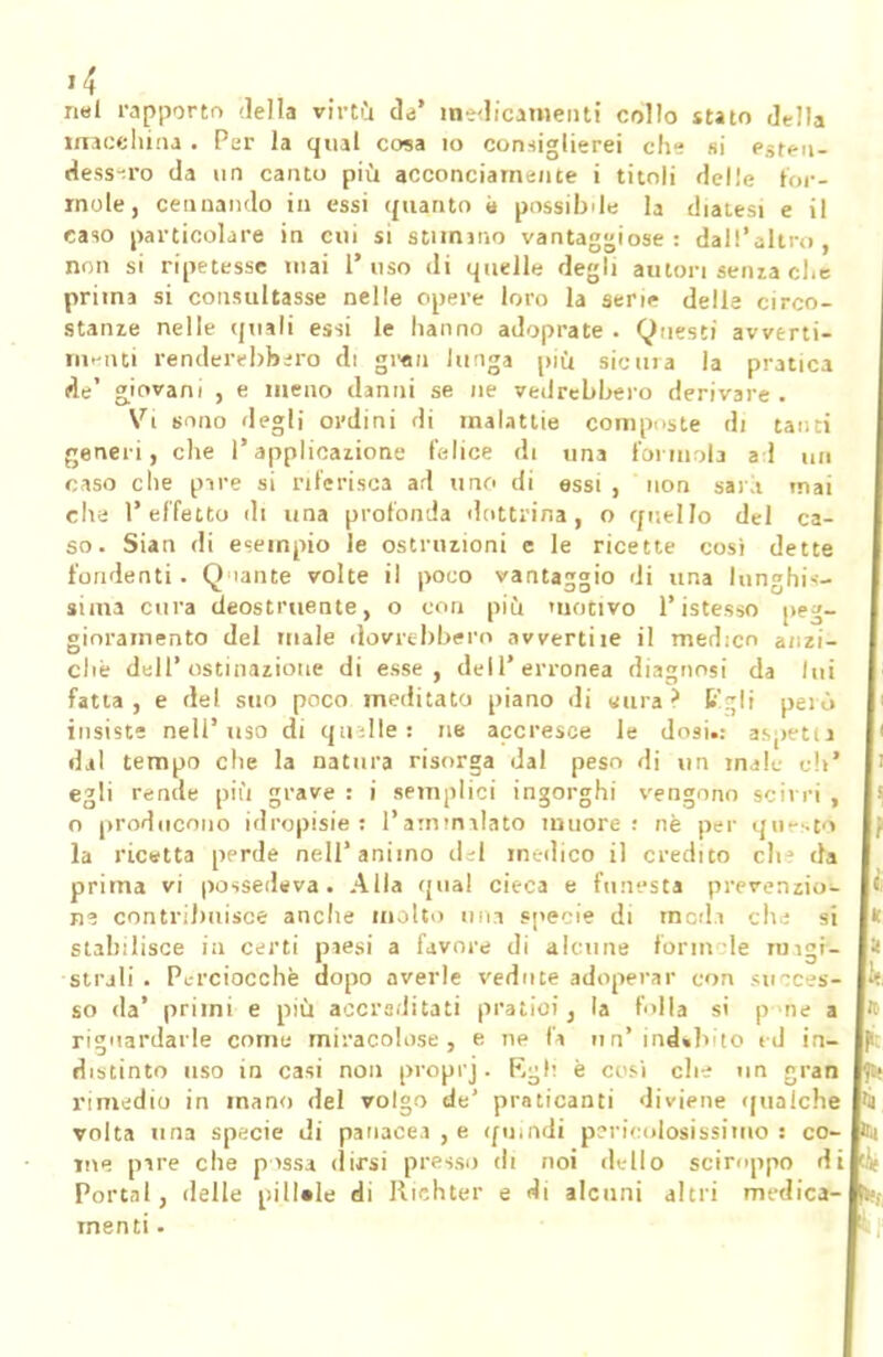 nei rapporto della virtù da' medicamenti collo stato della macchina . Per la qual cosa io consiglierei che si esten- dessero da un canto più acconciamente i titoli delle for- inole, Cannando in essi quanto possibile la diatesi e il raso particolare in cui si stimano vantaggiose: dall'altro, non si ripetesse mai l'uso di quelle degli autori sema ci. e prima si consultasse nelle opere loro la serie delle circo- stame nelle (piali essi le hanno adoprate . Questi avverti- menti renderebbero di gran lunga più sicura la pratica de' giovani , e meno danni se ne vedrebbero derivare . Vi sono degli ordini di malattie compiste di tanti generi, che l'applicazione felice di una forinola ad un caso che pire si riferisca ad uno di essi , non saia inai ella l'effetto di una profonda dottrina, o quello del ca- so. Sian di esempio le ostruzioni e le ricette cosi dette fondenti. Q tante volte il poco vantaggio di una lunghis- sima cura deostruente, o con più motivo l'istesso peg- gioramento del male dovrebbero avvertile il med:co anzi- ché dell'ostinazione di esse, dell'erronea diagnosi da lui fatta, e del suo poco meditato piano di «ura ? fc'~li però insiste nell'uso di quelle: ne accresce le dosi.: aspetu dal tempo che la natura risorga dal peso di un male eh' egli rende più grave : i semplici ingorghi vengono scirri , o producono idropisie: l'ammalato muore: uè per quest'i la ricatta perde nell'animo del medico il credito eh3 da prima vi possedeva. Alla qual cieca e funesta prevenzio- ne contribuisce anche molto nna specie di meda che si stabilisce in certi paesi a favore di alcune forni le mini- strali. Perciocché dopo averle vedute adoperar con succes- so da' primi e più accreditati pratici, la folla si p ne a riguardarle come miracolose, e ne fa un'ind»b lo ed in- distinto uso in casi non proprj. Egli è cosi che un gran rimedio in mano del volgo de' praticanti diviene qualche volta una specie di panacea , e (pi,odi pericolosissimo 3 co- me pare che possa dirsi presso di noi dello sciroppo di Portai, delle pillale di Riehter e di alcuni altri medica- menti •