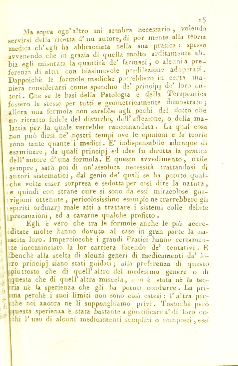 Ma sopra ogn'altro ini sembra necessario, volendo servirsi della ricetta d'un autore, di por indite alla teoria medica eh'tgh ha abbracciata nella sua pratica: spesso avvenendo che in grazia di quella molto arditamente ab- bia ezli misurata la quantità de' l'armaci, o alcuni a pre- ferenza di altri con biasimevole predilettone adoperaci . Dappoiché le forinole mediche potrebbero in certi ma- niera considerarsi come specchio de' principi de' loro ari- tori. Glie se le basi della Patologia e della Terapeutica fossero le stesse per tutti e geometricamente dimostrate j allora una formola non sarebbe agli occhi del dotto che tin ritratto fedele del disturbo, dell'affezione, o della ma- lattia per la quale verrebbe raccomandata . La qual cosa non può dirsi ne' nostri tempi ove le opinioni e le teorie sono tante quante i medici. E' indispensabile adunque ùi esaminare , da quali principi ed idee fu diretta ia pratica dell'autore d'una formola. E questo avvedimento, utile sempre, sarà poi di un'assoluta necessità trattandosi di autori sistematici , dal genio de' quali se ha potuto qual- che volta es»er sorpresa e sedotta per cosi dire la natura, e quindi con strane cure si sono da essi miracolose gn.i- Tigioni ottenute , pericolosissimo esempio ne trarrebbero gli spiriti ordinarj male atti a trattare i sistemi colle debite precauzioni, ed a cavarne qualche profitto. Egli e vero che tra le forinole anche le più accre- ditate molte hanno dovuto al caso in gran parte la na- tacita loro. Imperciocché i grandi Pratici hanno certamen- te incominciato la lor carriera facendo de' tentativi . E .benché alla scelta di alcuni generi di medicamenti da' !•>- :ro principi siano stati guidati\ alia preferenza di questo [piuttosto che di quell'altro del medesimo genere o di ,'juesta che di quell'altra miscela, n -n è stata nè la teo- ria ne U sperienza che gli ha potuti condurre. La pri- ma perchè i suoi limiti non sono cooì estesi: l'altra per- sili noi aacora ne li supponghiawo privi. Tostochè pelò questa sperienza è stata bastante a giustificare a'di Im o ite-
