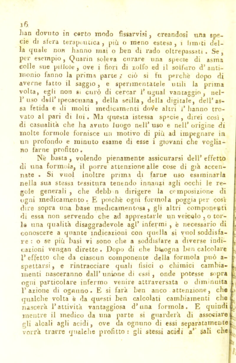 han dovuto in c«rto modo fissarvisi, creandosi una spe- cie di sfera terapeutica, più o meno estesa, i limiti del- la quale non hanno mai o ben di rado oltrepassati . Se, per esempio, Quarin sclera curare una specie di asm3 colle sue pillole, ove i fiori di zolfo ed il solfuro ci' anti- monio fanno la prima parte ciò si fu perchè dopo di averne fatto il saggio, e sperimentatele utili la prima volta, egli non si curò di cercar l'ugual vantaggio, nel- l'uso dall' ipecacuana , della scilla, della digitale, dell' as- sa fetida e ili molti medicamenti dove altri i' hanno tro- vato al pari di loi. Ma questa istessa sp*cie , direi cosi, di casualità che ha avuto luogo nell' uso e nell' origine di molte forinole fornisce un motivo di più ad impegnare in un profondo e minuto esame di esse i giovani che voglia- no farne profitto. Ne basta , volendo pienamente assicurarsi dell' effetto di una formala, il porre attenzione alle cose di già accen- nate . Si vuol inoltre prima di farne uso esaminarla nella sua stessa tessitura tenendo innanzi agli occhi le re- gole generali , che debb n dirigere la e mposizione di ugni medicamento. E poiché ogni forinola poggia per cosi dire sopra uria base medicamentosa , gli altri componesti di essa non servendo che ad apprestarle un veicolo , o tor- 1» una qualità disaggradevole agi' infermi , è necessario di conoscere a quante indicazioni con quella si vuol soddisfa- re : o se più basi vi sono che a soddislare a diverse indi- razioni vengan dirette. Dopo di che bisogna ben calcolare l'effetto che da ciascun componente della forinola può a- spettarsi, e rintracciare quali tisici o chimici cambia- menti nasceranno dall' unione di essi , onde potesse sopra ogni particolare infermo venire attraversata o diminuita l'azione di ognuno. E si farà ben anco attenzione, che qualche volta è da questi ben calcolati cambiamenti che nascerà l'attività vantaggiosa d'una forinola. E quindi mentre il medico da una parte si guarderà di associare gli alcali agli acidi, ove da ognuno di essi separatamente vorrà trarre qualche profitto : gli stessi acidi a' sali che