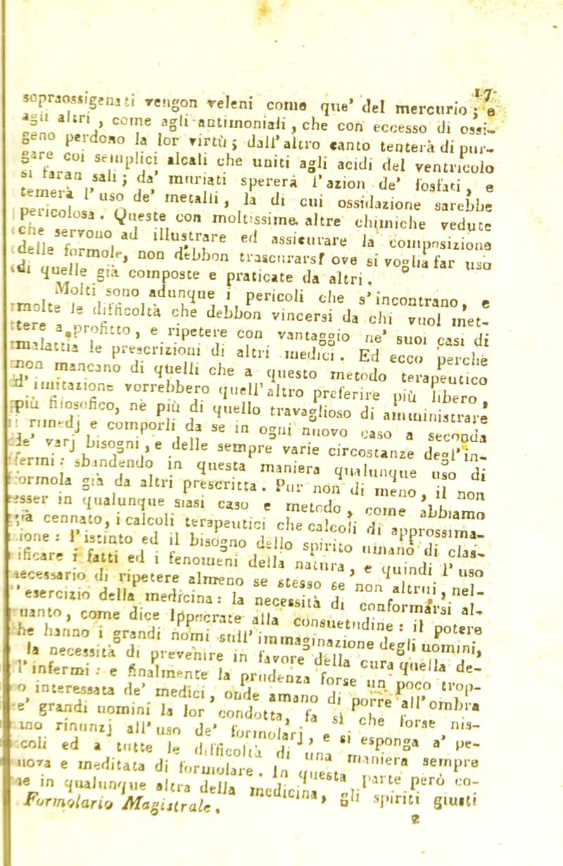 wpw<«,,genatl rcngon releni con.» que' del mercurio : \ 2La Cù,e/Sl1 -antimoniali , che con eccesso (li ossi! Oeno perdono la lor nrtù j dall'altro canto tenterà di pur- TLTn Se,'l,IÌ1CÌ ,1Cal1 d,e Uniti aS]i acidl d^ ventricolo temeràV* ' ' t T' 1?azi° de' i e pencoli o defmetal'la .di ossidatone sarebbe pei.colosa . Queste con moluss.me, altre ch.m.che vedute aell- formole, non debbon trascurar^ ove sivo»l,afar uso quelle g,à composte e praticate da altri, V°°atar Uio molti iit!lS(r°1adu'?qUe. ì'.P6^0 c,,e «'incontrano, e Sre a ' fi * 6 deLb°n Vmcersi da ™ol «net- m LtlP . ' e.nPeteiie con vantaggio ne' suo. casi di malatt.a le prescruion. d. altri med.u . Ed ecco perchè JM manno d< ^ ^e a questo metodo teLSco =d Wasion* vorrebbero quell'atro preferire più bero :p.u filosofico, ne più d. quello travaglioso di aSunin ««re H nmedj e comporli da se in ogni nuovo caso a  ! ■ tn?-JbTi16 el,e sen,pre varie c,r— «ermi sbandendo m questa maniera qualunque uso di fcormola gia da altri prescritta. Pur non di meno non S*er ,n qualunque Slasi caso e metodo, remi aLb,»m ',<* cennato,i calcoli terapeuti che caWli T *hl»*™o ■one: Ristato ed .1 bS-no dèlio stórci air°«'™- ificare i fatti ed . fenomeni delia na nrf dl *eceSsario d, ripetere almeno se stesse 1! ' * *V,M>° l'infermi: e §JL£5VSe^ * ^ de o, interessata de' medie., ^a&frjJ^0W- « grand, nomini la lor condotta, fa t Pc ' 2L° ino nnunij all'uso de' forinolari \ ■ . n~ col. ed » tutte I, d.fficofcà fi *L a ,,e~ -a e meditata di ,()ru.oiare fi Z^'T '7*™ »*» ^Junque altra delia medicina rl'a,l.e.Pero ,:o7 Formulario MagUtraU. mcaicina' S1' »P«mi giusti