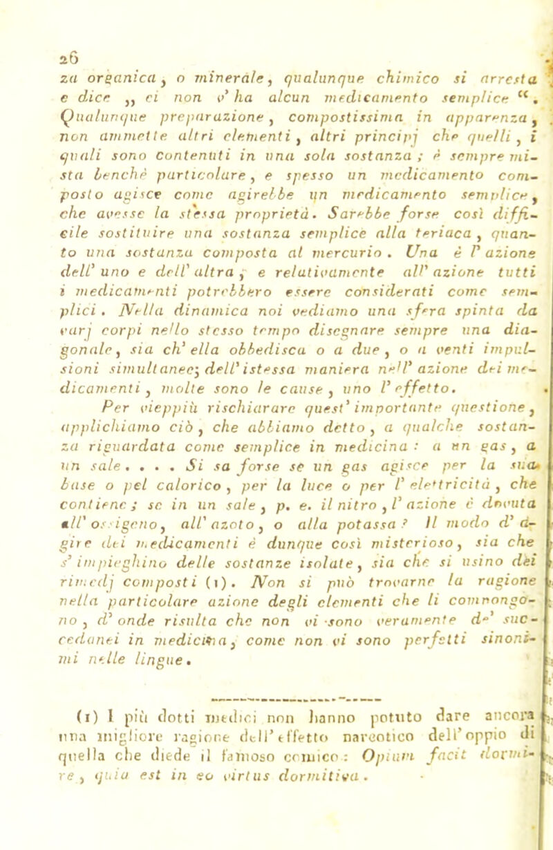 za organica } o minerale, qualunque chimico si arresta c dice „ ri non v'ha alcun medicamento semplice c<. Qualunque preparazione , compostissima in apparenza, non ammette, altri clementi , altri principi che quelli, i quali sono Contenuti in una sola sostanza; è sempre mi- sta benché particolare, e spesso un medicamento com- posi o agisce come agirebbe un medicamento semplice. che avesse la stessa proprietà. Sarebbe forse così diffi- cile sostituire una sostanza semplice alla teriaca , quan- to una sostanza composta al mercurio . Una è F azione dell'uno e dell' altra , e relativamente all' azione tutti i medicamenti potrebbero essere considerati come sem- plici . Nella dinamica noi vediamo una sfera spinta da vari corpi neUo stesso tempo disegnare sempre una dia- gonale, sia ch'ella obbedisca o a due, o a venti impul- sioni simultanee; dell'ist*ssa maniera neazione dei me- dicamenti) molte sono le cause, uno l'effetto. Per vieppiù rischiarare quest' importante questione, applichiamo ciò , che abbiamo detto , a qualche sostan- za riguardata come semplice in medicina i a un gas, a un sale. . . . Si sa forse se un gas agisce per la sua» base o pel calorico, per la luce o per V elettricità, che contiene; se. in un sale , p. e. il nitro , V azione è dovuta «//'ossigeno, all' azoto , o alla potassa ' Il modo d'd- gire dii n.edicamcnti è dunque così misterioso, sia che s'impieghino delle sostanze isolate, sia che si usino dèi rimedj composti (i). IVon si può trovarne la ragione nella particolare azione degli clementi che li comnongo- no , d' onde risulta che non vi sono veramente d suc- cedanei in medicma, come non vi sono perfetti sinoni- mi nelle lingue. (i) I più ciotti niellici non hanno potuto dare ancora una migliore iasione dell'effetto narcotico dell'oppio di quella che diede il famoso cnuico : O pi avi facit dormi' re, quia est in eo virtus dormitila.