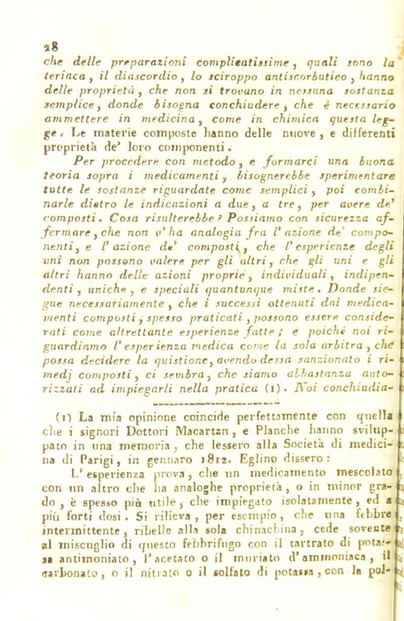 che delle preparazioni complieatissime , quali sono la' teriaca, il diascordio , lo sciroppo antiscorbutico , hanno delle proprietà , che non si trovano in nessuna sostanza semplice, donde bisogna conchiudere , che è necessario ammettere in medicina, come in chimica questa leg- ge. Le materie composte hanno delle nuove, e differenti proprietà de' loro componenti. Per procedere con metodo , e formarci una buona teoria sopra i medicamenti , bisognerebbe sperimentare tutte le sostanze riguardate come semplici, poi combi- narle distro le indicazioni a due, a tre, per avere de' composti. Cosa risulterebbe f Possiamo con sicurezza af- fermare, che non v'ha analogia fra l'azione de' compo- nenti, e l'azione d*' compost (, che l'esperienze degli vnì non possono valere per gli altri, che gli uni e gli altri hanno delle azioni proprie, individuali, indipen- denti , uniche , e speciali quantunque miste . Donde sic- gùe necessariamente , che i successi ottenuti dai medica- menti composti, spesso praticati , possono essere conside- rati come altrettante esperienze fatte ; e poiché noi ri- guardiamo l' esperienza medica come la sola arbitra, che possa decidere la quistione, avendo dessa sanzionato i ri- medj composti, ci sembra, che siamo abbastanza auto- rizzati ad impiegar/i nella pratica (i). FFòi conchiudia- (O La mia opinione coincide perfettamente con quella clie i signori Dottori Macartsn , e Planche hanno svilup- ; pato in una memoria , che lessero alla Società di medici- t na di Parigi, in gennaro 1811. Eglino dissero: L'esperienza prova, che un medicamento mescolato , con un altro che ha analoghe proprietà , o in minor gra- ; do , è spesso più utile, che impiegato isolatamente, ed a ;i più forti dosi. Si rilieva , per esempio, c!ie una febbre , intermittente, ribelle alla sola chinaci.ina, cede sovente fj al miscuglio di questo febbrifugo con il tartrato di pota. j] sa antimoniato , l'acetato o il miniato d'ammoniaca, il ; «ijiLonato, o il nitiato 0 il solfato di potassa , con la poi- r< <;