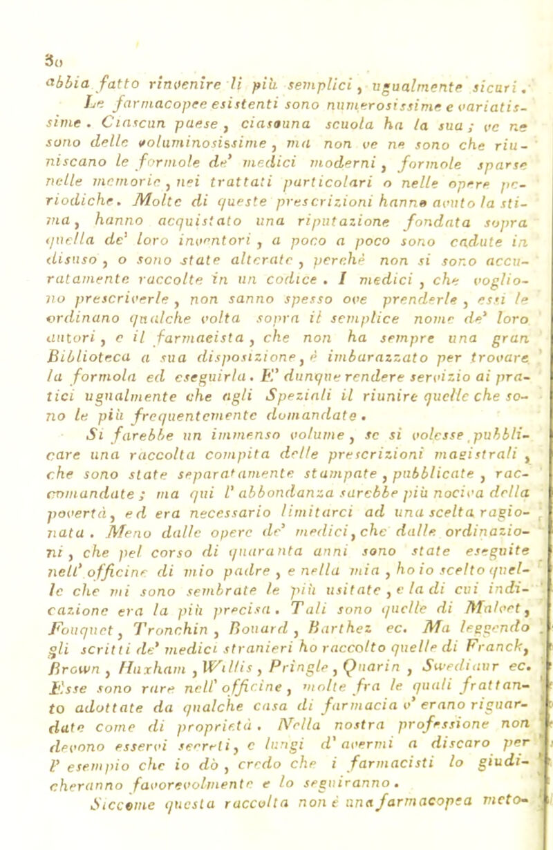 So abbia fatto rinvenire li piti semplici, ugualmente sicuri .■ Le farmacopee esistenti sono numerosissime e variatis- sime . Ciascun paese, ciascuna scuola ha la sua; ve ne sono delle voluminosissime , ma non ve ne sono che riu- niscano le forinole de' medici moderni, forinole sparse nelle memorie , nei trattati particolari o nelle opere pe- riodiche. Molte di c/upste prescrizioni hann» acuto la sti- ma , hanno acquistato una riputazione fondata sopra quella de' loro inventori , a poco a poco sono cadute in disuso , o sono state alterate , perchè non si sono accu- ratamente raccolte in un codice . I medici , che voglio- no prescriverle , non sanno spesso ove prenderle , essi le ordinano qualche volta sopra il semplice nome de' loro autori, e il farmacista, che non ha sempre una gran Biblioteca a sua disposizione, é imbarazzato per trovare la formola ed eseguirla . E' dunque rendere servizio ai pra- tici ugualmente che agli Sppziali il riunire quelle che so- no le più frequentemente domandate • Si farebbe un immenso volume, se si volesse pubbli- care una raccolta compita delle prpscrizioni magistrali , che sono state separatamente stampate , pubblicate , rac- comandate; ma qui l'abbondanza sarebbe più nociva della povertà, ed era necessario limitarci ad una scelta ragio- jiata . Meno dalle opere de' mpdici,chc dalle, ordinazio- ni, che pel corso di quaranta anni sono state eseguite nell' officine di mio padre , e nella mia , ho io scelto quel- le che mi sono sembrate le più usitatc , e la di cui indi- cazione era la più precisa. Tali sono quelle di Ma/vet, Fouquct, Tronchin , Bouard , Karthez ec. Ma tregenda gli scritti de' medici stranieri ho raccolto quelle di Franck, Brown , Huxhani , Willis , Pringle , Qnarin , Swediaur ec. Esse sono rare nelf offrine , molte fra le quali frattan- to adottate da qualche casa di farmacia v'erano riguar- date come di proprietà . Nella nostra professione non devono esservi seerrli, e lungi d'avermi a discaro per V esempio che io dò, credo clip i farmacisti lo giudi- cheranno favorevolmente e lo seguiranno. Siccome questa raccolta non è una farmacopea vieto-