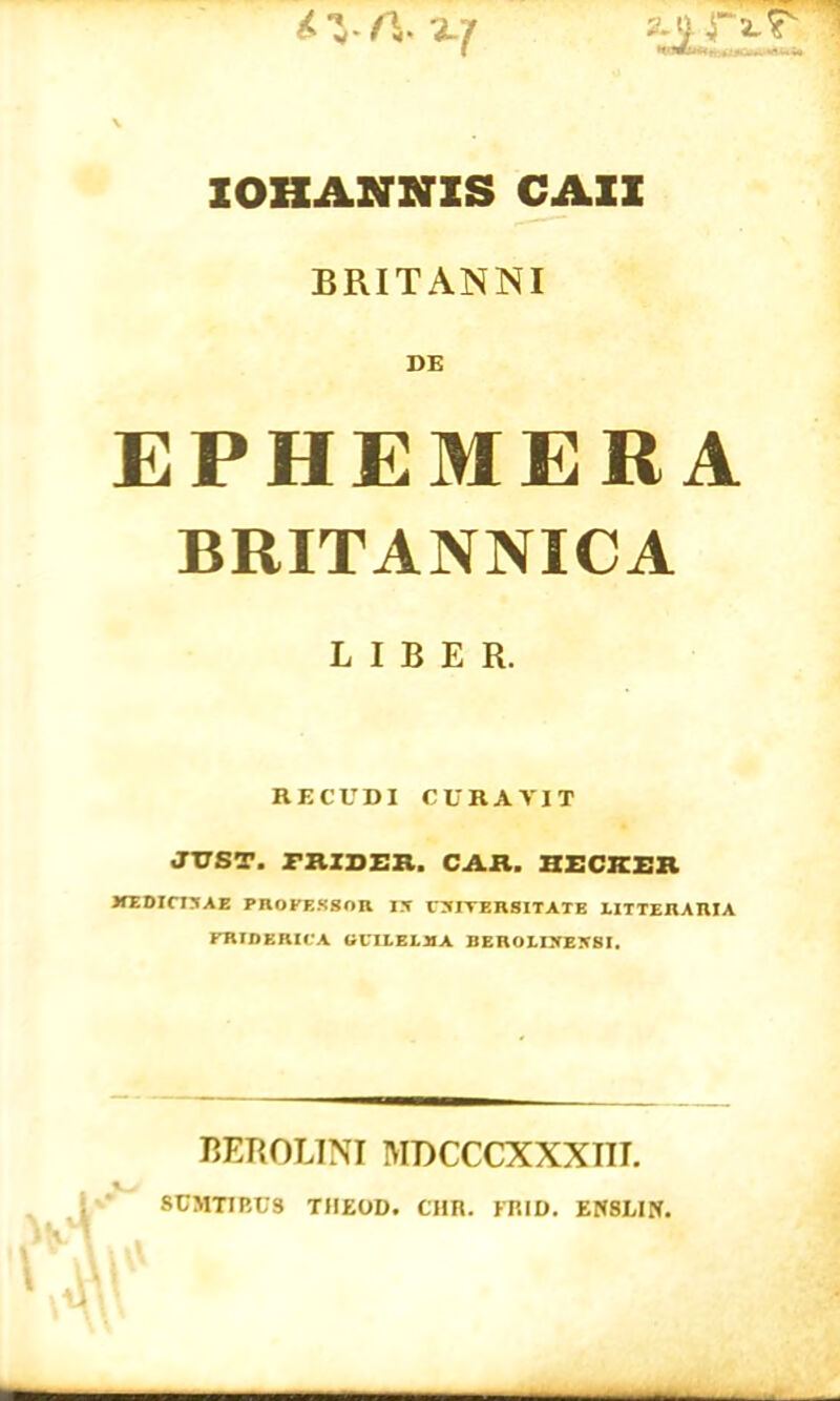 ZOHANNZS CAZZ BRITANNI EPHEMERA BRITANNICA LIBER. RECUDI CURAVIT JVST. r»IDER. CAR. IIECICER ITEDICIXAE PROFESSOR IX VXIVERSITATE LITTERARIA FRIDERICA GlILELMA BEROLIXEJfSI. BEROLINI MDCCCXXXIIL SCMT1EUS TIIEOD. CHR. EKID. ENSLIN.