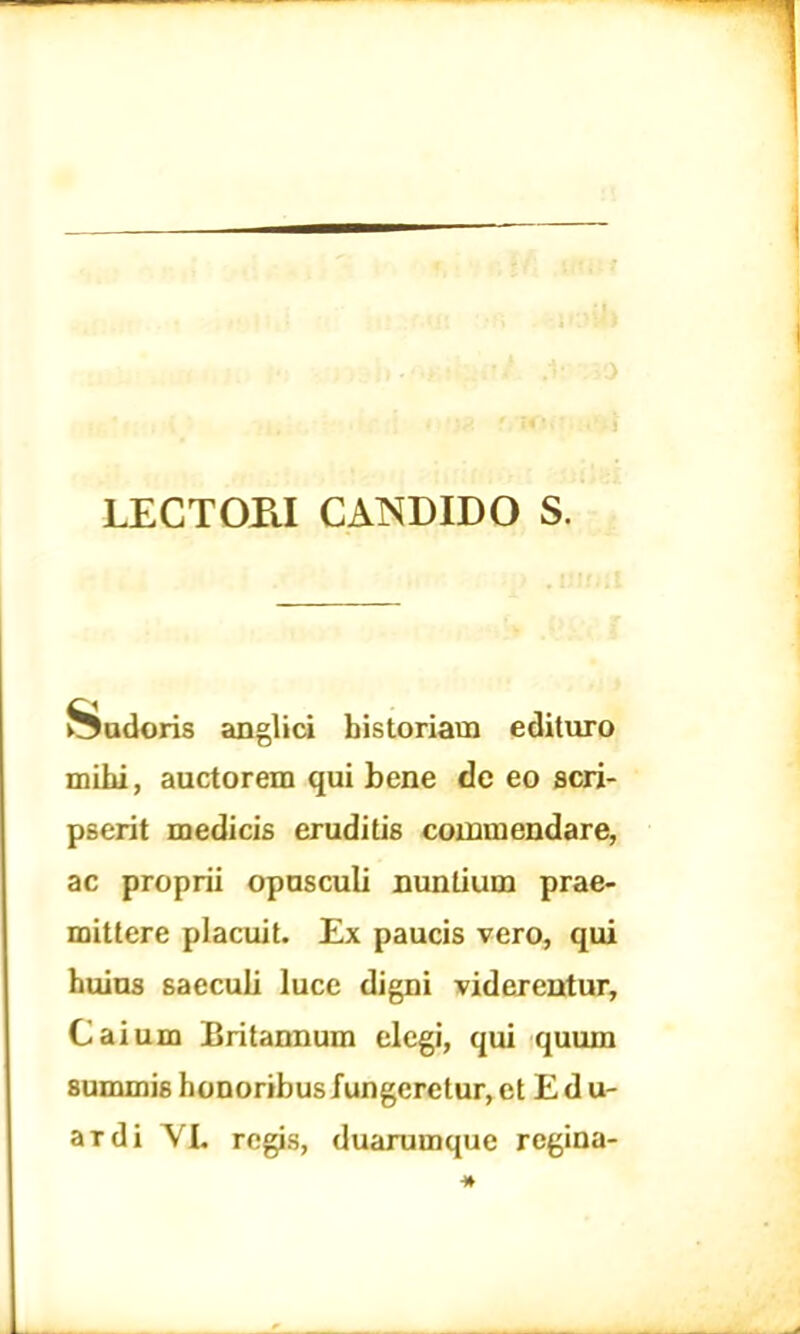 LECTOPJ CANDIDO S. Pudoris anglici historiam edituro mihi, auctorem qui bene de eo scri- pserit medicis eruditis commendare, ac proprii opusculi nuntium prae- mittere placuit. Ex paucis vero, qui huius saeculi luce digni viderentur, Caium Britannum elegi, qui quum summis honoribus fungeretur, et E d u- ardi VI. regis, duarumque regina-