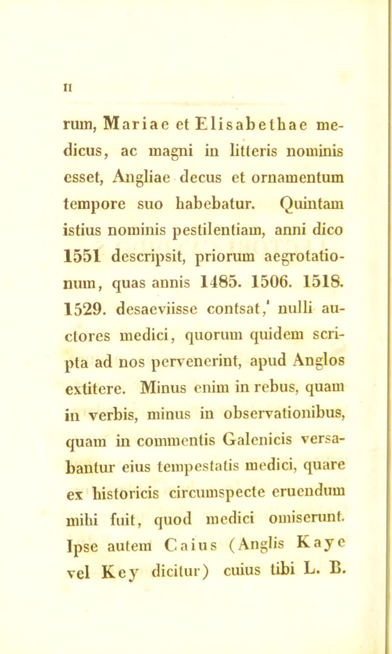 rum, Mariae et Elisabethae me- dicus, ac magni in litteris nominis esset, Angliae decus et ornamentum tempore suo habebatur. Quintam istius nominis pestilentiam, anni dico 1551 descripsit, priorum aegrotatio- num, quas annis 1485. 1506. 1518. 1529. desaeviisse contsat/ nulli au- ctores medici, quorum quidem scri- pta ad nos pervenerint, apud Anglos extitcre. Minus enim in rebus, quam in verbis, minus in observationibus, quam in commentis Galcnicis versa- bantur eius tempestatis medici, quare ex historicis circumspecte eruendum mihi fuit, quod medici omiserunt. Ipse autem Caius (Anglis Kaje vel Kcy dicitur) cuius tibi L. B.