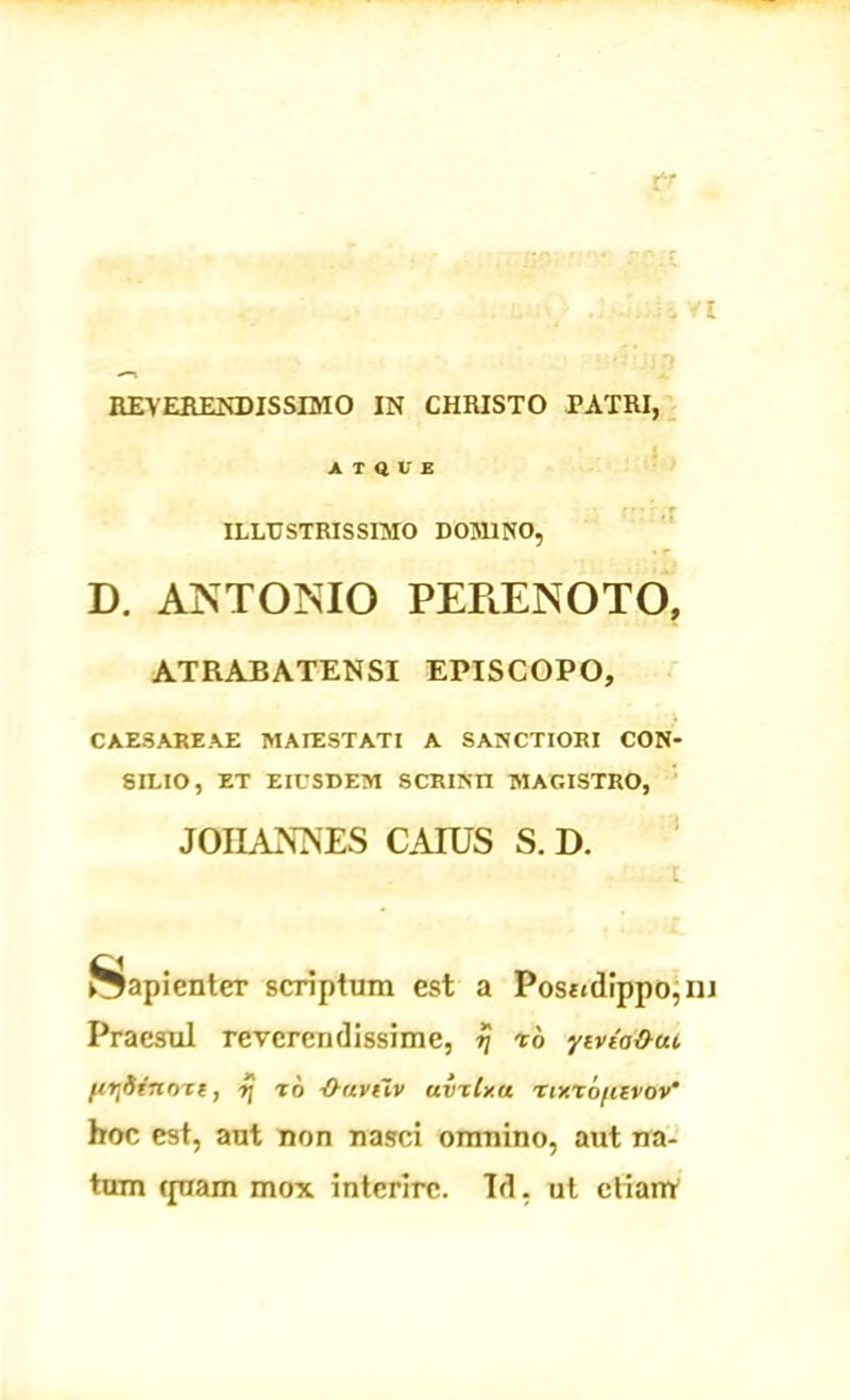 c4! . Vt REVERENDISSIMO IN CHRISTO PATRI, ATQUE ILLUSTRISSIMO DOMINO, D. ANTONIO PEPtENOTO, ATRABATENSI EPISCOPO, CAESAREAE MAJESTATI A SANCTIORI CON- SILIO, ET EIUSDEM SCRINII MAGISTRO, JOIIAXNES CAIUS S. D. Sapienter scriptum est a Positdippo,iiJ Praesul reverendissime, rj r6 ytvda&uc ftTjdtrtme, xj to -O-avtlv uvxtx.u nxxofiivov' hoc est, aut non nasci omnino, aut na- tum ipiam mox interire. Td, ut clianV