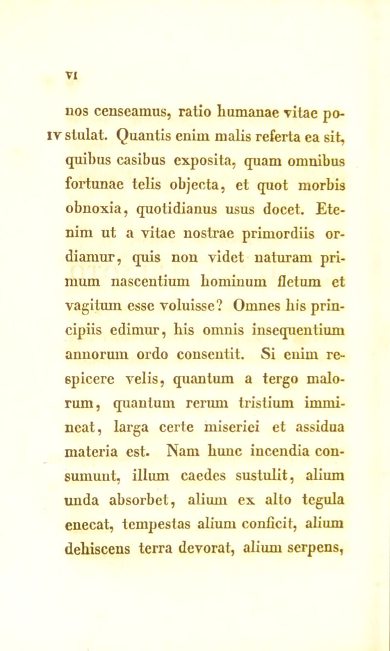 nos censeamus, ratio humanae vitae po- iv stulat. Quantis enim malis referta ea sit, quibus casibus exposita, quam omnibus fortunae telis objecta, et quot morbis obnoxia, quotidianus usus docet. Ete- nim ut a vitae nostrae primordiis or- diamur, quis non videt naturam pri- mum nascentium hominum fletum et vagitum esse voluisse? Omnes his prin- cipiis edimur, his omnis insequentium annorum ordo consentit. Si enim re- spicere velis, quantum a tergo malo- rum, quantum rerum tristium immi- neat, larga certe miseriei et assidua materia est. Nam hunc incendia con- sumunt, illum caedes sustulit, alium unda absorbet, alium ex alto tegula enecat, tempestas alium conficit, alium dehiscens terra devorat, alium serpens,