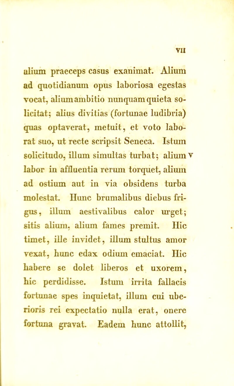 va ulium praeceps casus exanimat. Alium ad quotidianum opus laboriosa egestas vocat, alium ambitio nunquam quieta so- licitat; alius divitias (fortunae ludibria) quas optaverat, metuit, et voto labo- rat suo, ut recte scripsit Seneca. Istum solicitudo, illum simultas turbat; alium v labor in affluentia rerum torquet, alium ad ostium aut in via obsidens turba molestat. Hunc brumalibus diebus fri- gus, illum aestivalibus calor urget; sitis alium, alium fames premit. Hic timet, ille invidet, illum stultus amor vexat, hunc edax odium emaciat. Hic habere se dolet liberos et uxorem, hic perdidisse. Istum irrita fallacis fortunae spes inquietat, illum cui ube- rioris rei expectatio nulla erat, onere fortuna gravat. Eadem hunc attollit,