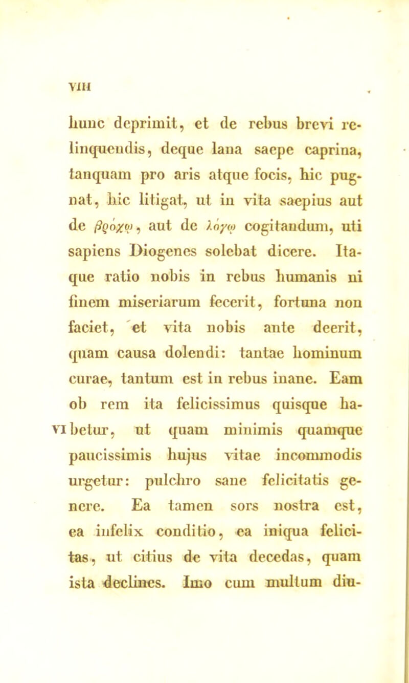 YIH liuuc deprimit, et de rebus brevi re- linquendis, deque lana saepe caprina, tanquam pro aris atque focis, hic pug- nat, hic litigat, ut in vita saepius aut de fiQo/oj, aut de Xoyta cogitandum, uti sapiens Diogenes solebat dicere. Ita- que ratio nobis in rebus humanis ni finem miseriarum fecerit, fortuna non faciet, et vita nobis ante deerit, quam causa dolendi: tantae hominum curae, tantum est in rebus inane. Eam ob rem ita felicissimus quisque ha- Vlbetur, ut quam minimis quamque paucissimis hujus vitae incommodis urgetur: pulchro sane felicitatis ge- nere. Ea tamen sors nostra est, ea infelix conditio, ea iniqua felici- tas, ut citius de vita decedas, quam ista declines. Imo cum multum diu-