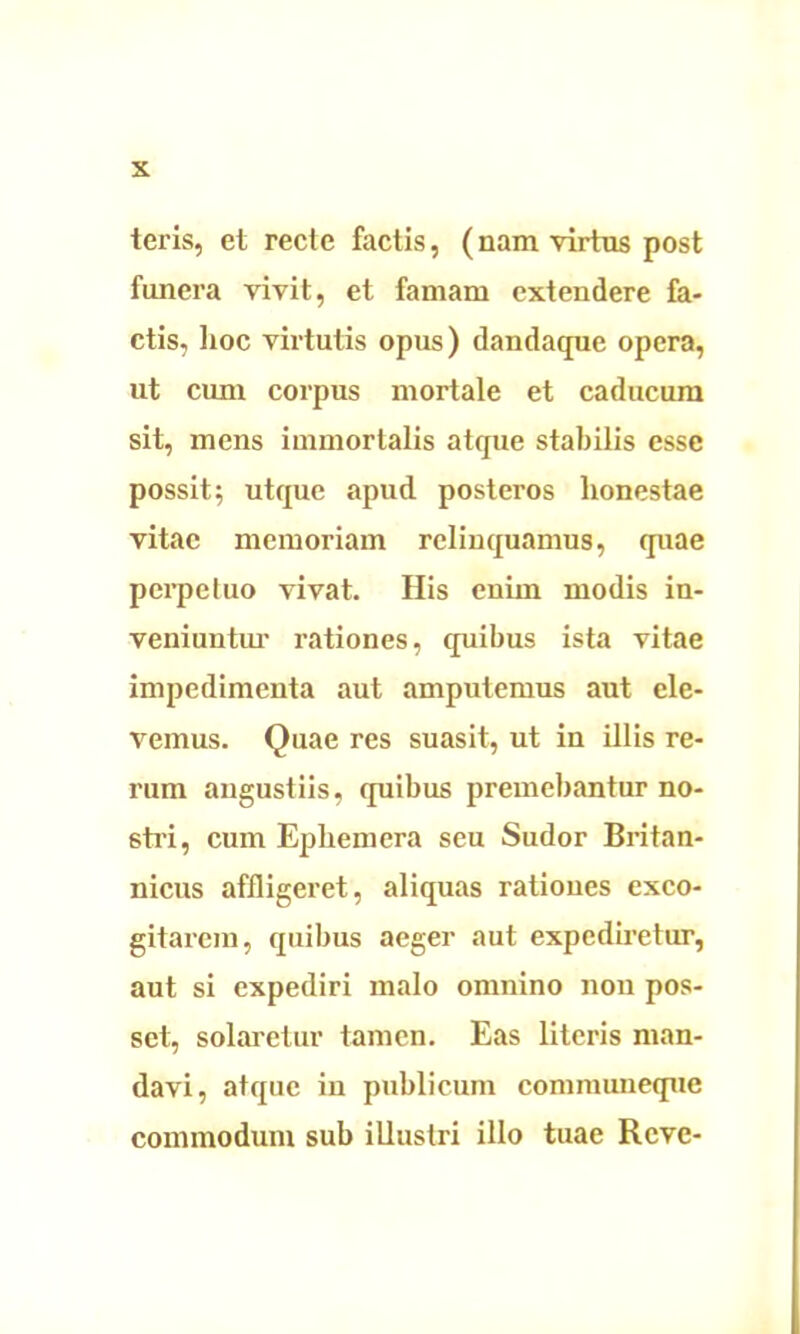 teris, et recte factis, (nam virtus post funera vivit, et famam extendere fa- ctis, hoc virtutis opus) dandaque opera, ut cum corpus mortale et caducum sit, mens immortalis atque stabilis esse possit; utque apud posteros honestae vitae memoriam relinquamus, quae perpetuo vivat. His enim modis in- veniuntur rationes, quibus ista vitae impedimenta aut amputemus aut ele- vemus. Quae res suasit, ut in illis re- rum angustiis, quibus premebantur no- stra, cum Ephemera seu Sudor Britan- nicus affligeret, aliquas ratioues exco- gitarem, quibus aeger aut expediretur, aut si expediri malo omnino non pos- set, solaretur tamen. Eas literis man- davi, atque in publicum communeque commodum sub illustri illo tuae Rcve-