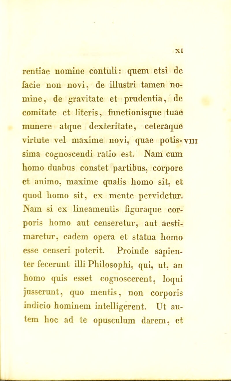 rentiae nomine contuli: quem etsi de facie non novi, de illustri tamen no- mine, de gravitate et prudentia, de comitate et literis, functionisque tuae munere atque dexteritate, ceteraque virtute vel maxime novi, quae potis-vm sima cognoscendi ratio est. Nam cum homo duabus constet partibus, corpore et animo, maxime qualis homo sit, et quod homo sit, ex mente pervidetur. Nam si ex lineamentis figuraque cor- poris homo aut censeretur, aut aesti- maretur, eadem opera et statua homo esse censeri poterit. Proinde sapien- ter fecerunt illi Philosophi, qui, ut, an homo quis esset cognoscerent, loqui jusserunt, quo mentis, non corporis indicio hominem intelligerent. Ut au- tem hoc ad te opusculum darem, et