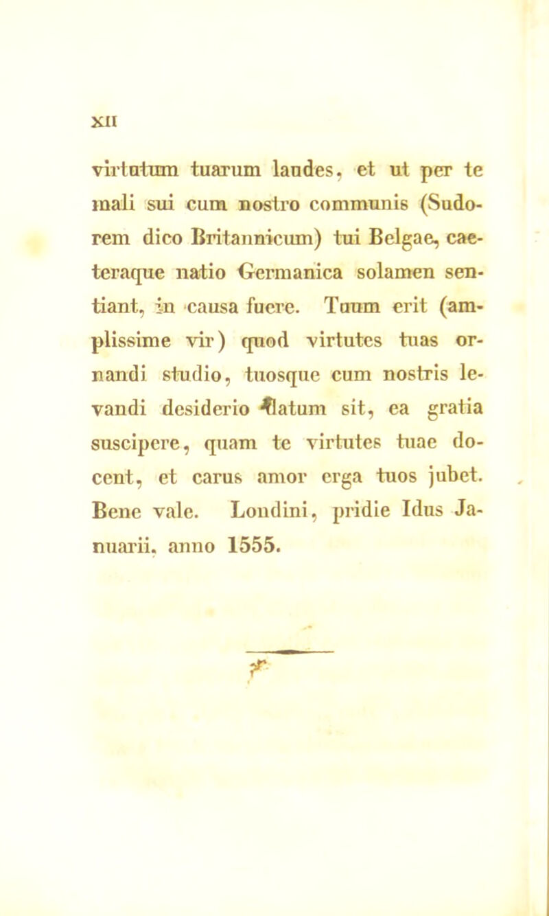 virtutum tuarum laudes, et ut per te mali sui cum nostro communis (Sudo- rem dico Britannicum) tui Belgae, cae- teraque natio Germanica solamen sen- tiant, in causa fuere. Tuum erit (am- plissime vir) quod virtutes tuas or- nandi studio, tuosque cum nostris le- vandi desiderio flatum sit, ea gratia suscipere, quam te virtutes tuae do- cent, et carus amor erga tuos jubet. Bene vale. Londini, pridie Idus Ja- nuarii. anno 1555. r