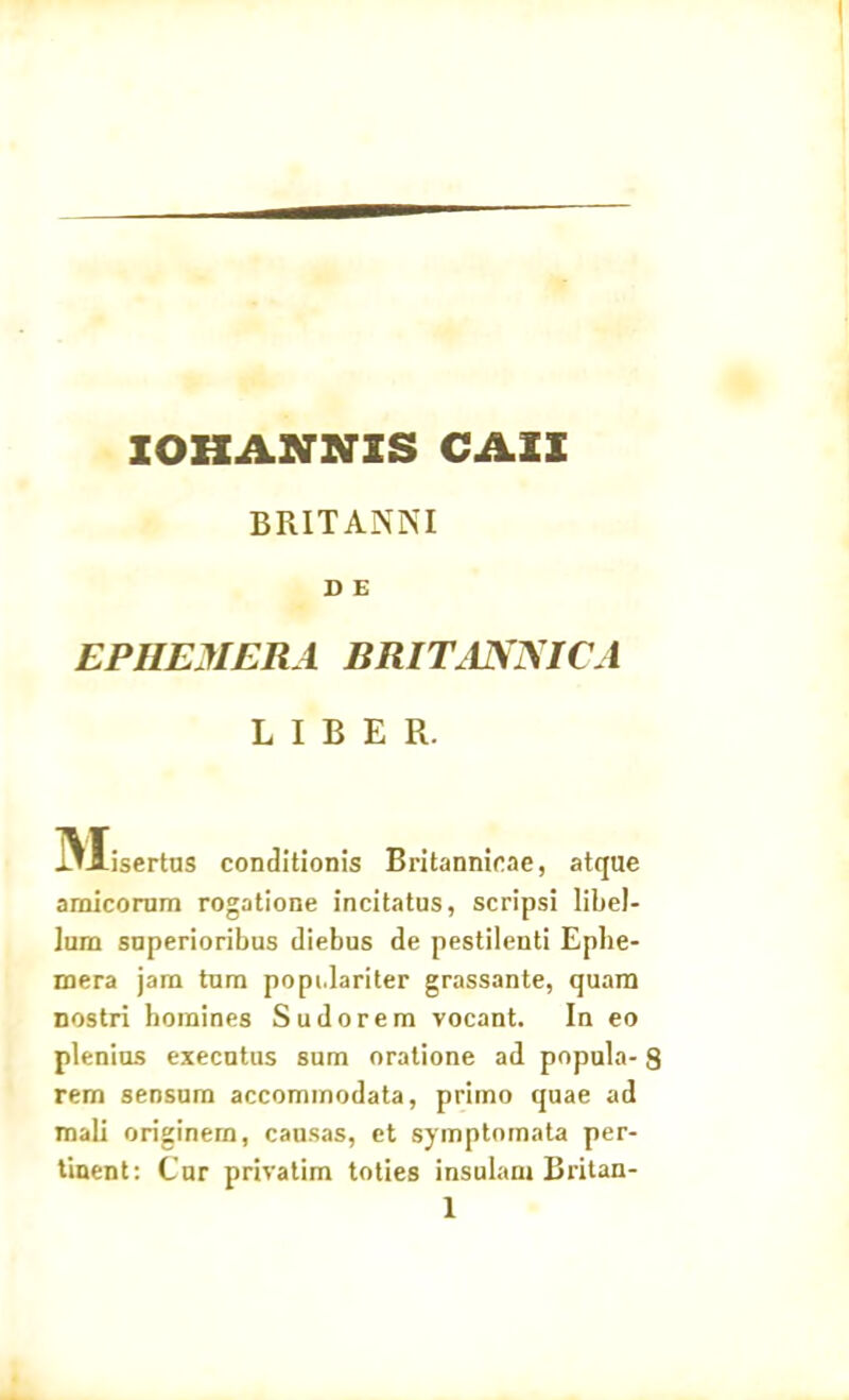 IOHANNIS CASI BRITANNI D E EPHEMERA BRITANNICA LIBER. 3Xisertus conditionis Britannicae, atque amicorum rogatione incitatus, scripsi libel- lum superioribus diebus de pestilenti Eplie- mera jam tum popi.lariter grassante, quam nostri homines Sudorem vocant. In eo plenius executus sum oratione ad popula- 8 rem sensum accommodata, primo quae ad mali originem, causas, et symptomata per- tinent: Cur privatim toties insulam Britan-