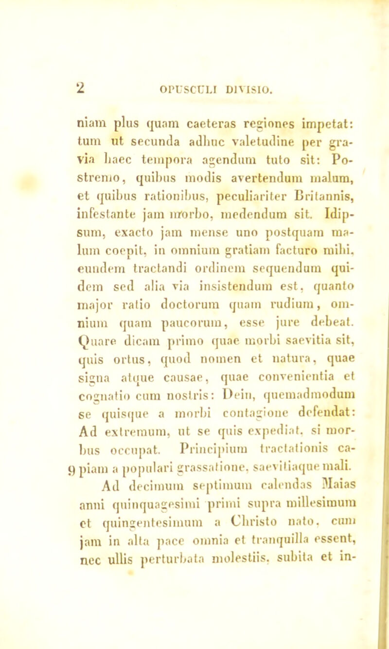 niam plus quam caeteras regiones impetat: tum ut secunda adhuc valetudine per gra- via haec tempora agendum tuto sit: Po- stremo, quihus modis avertendum malum, et quihus rationibus, peculiariter Britannis, infestante jam morbo, medendum sit. Idip- sum, exacto jam mense uno postquam ma- lum coepit, in omnium gratiam facturo mihi, eundem tractandi ordinem sequendum qui- dem sed alia via insistendum est, quanto major ratio doctorum quam rudium, om- nium quam paucorum, esse jure debeat. Quare dicam primo quae morbi saevitia sit, quis ortus, quod nomen et natura, quae si^na atque causae, quae convenientia et cognatio cum nostris: Dein, quemadmodum se quisque a morbi contagione defendat: Ad extremum, ut se quis expediat, si mor- bus occupat. Principium tractationis ca- q piam a populari grassatione, saeviliaque mali. Ad decimum septimum calendas Maias anni quinquagesimi primi supra millesimum et quingentesimum a Christo nato, cum jam in alta pace omnia et tranquilla essent, nec ullis perturbata molestiis, subita et in-