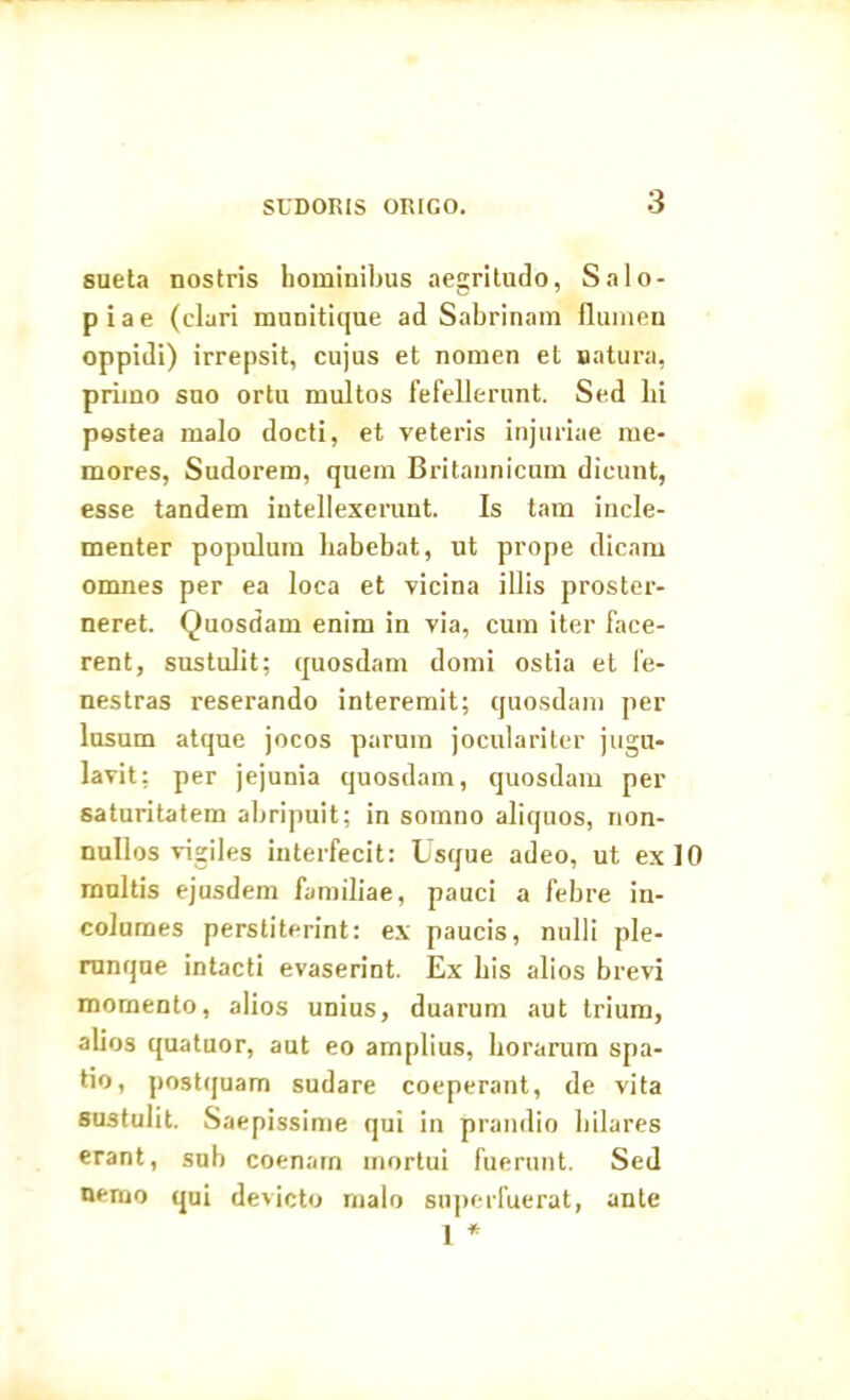 sueta nostris hominibus aegritudo, Salo- piae (clari munitique ad Sabrinam flumen oppidi) irrepsit, cujus et nomen et satura, primo suo ortu multos fefellerunt. Sed lii postea malo docti, et veteris injuriae me- mores, Sudorem, quem Britannicum dicunt, esse tandem intellexerunt. Is tam incle- menter populum habebat, ut prope dicam omnes per ea loca et vicina illis proster- neret. Quosdam enim in via, cum iter face- rent, sustulit; quosdam domi ostia et fe- nestras reserando interemit; quosdam per lusum atque jocos parum joculariter jugu- lavit; per jejunia quosdam, quosdam per saturitatem abripuit; in somno aliquos, non- nullos vigiles interfecit: Usque adeo, ut ex 10 multis ejusdem familiae, pauci a febre in- columes perstiterint: ex paucis, nulli ple- runque intacti evaserint. Ex bis alios brevi momento, alios unius, duarum aut trium, alios quatuor, aut eo amplius, Lorarum spa- tio, postquam sudare coeperant, de vita sustulit. Saepissime qui in prandio hilares erant, sub coenam mortui fuerunt. Sed nerno qui devicto malo superfuerat, ante 1 *