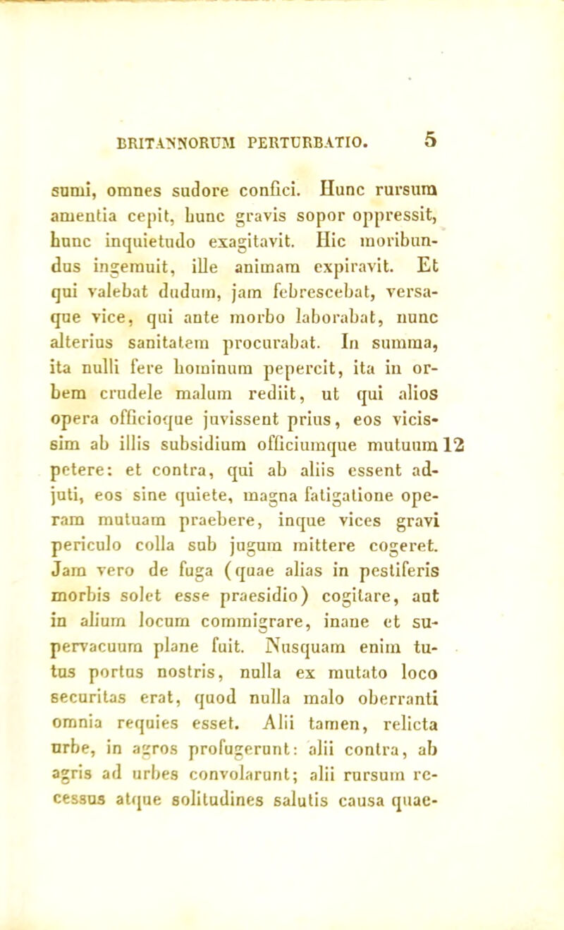 sumi, omnes sudore confici. Hunc rursum amentia cepit, hunc gravis sopor oppressit, hunc inquietudo exagitavit. Hic moribun- dus ingemuit, ille animam expiravit. Et qui valebat dudum, jam febrescebat, versa- que vice, qui ante morbo laborabat, nunc alterius sanitatem procurabat. In summa, ita nulli fere hominum pepercit, ita in or- bem crudele malum rediit, ut qui alios opera officioque juvissent prius, eos vicis- sem ab illis subsidium officiumque mutuum 12 petere: et contra, qui ab aliis essent ad- juti, eos sine quiete, magna fatigatione ope- ram mutuam praebere, inque vices gravi periculo colla sub jugum mittere cogeret. Jam vero de fuga (quae alias in pestiferis morbis solet esse praesidio) cogitare, aut in alium locum commigrare, inane et su- pervacuum plane fuit. Nusquam enim tu- tus portus nostris, nulla ex mutato loco securitas erat, quod nulla malo oberranti omnia requies esset. Alii tamen, relicta nrbe, in agros profugerunt: alii contra, ab agris ad urbes convolarunt; alii rursum re- cessus atque solitudines salutis causa quae-