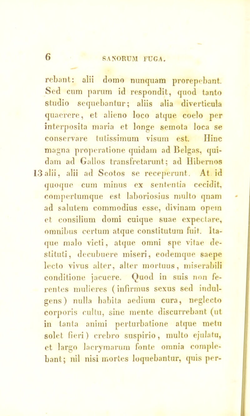 SANORUM FUGA. rebant: alii domo nunquam prorepebant. Sed cum parum id respondit, quod tanto studio sequebantur; aliis alia diverticula quaerere, et alieno loco atque coelo per interposita maria et longe semota loca se conservare tutissimum visum est. Hinc magna properatione quidam ad Belgas, qui- dam ad Gallos transfretarunt; ad Hibernos 13alii, alii ad Scotos se receperunt. At id quoque cum minus ex sententia cecidit, comperlumque est laboriosius multo qnam ad salutem commodius esse, divinam opem et consilium domi cuique suae expeclare, omnibus certum atque constitutum fuit. Ita- que malo victi, atque omni spe vitae de- stituti, decubuere miseri, eodemque saepe lecto vivus alter, alter mortuus, miserabili conditione jacuere. Quod in suis non fe- rentes mulieres (infirmus sexus sed indul- gens) nulla habita aedium cura, neglecto corporis cultu, sine mente discurrebant (ut in tanta animi perturbatione atque metu solet fieri) crebro suspirio, multo ejulatu, et largo lacrymaruin fonte omnia comple- bant; nil nisi mortes loquebantur, quis per-