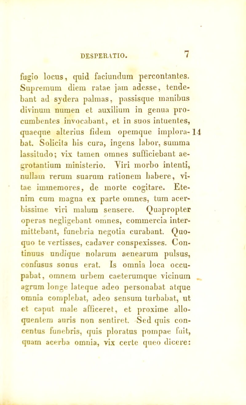 DESPERATIO. fugio locus, quid faciundum percontantes. Supremum diem ratae jam adesse, tende- bant ad sydera palmas, passisque manibus divinum numen et auxilium in genua pro- cumbentes invocabant, et in suos intuentes, quaeque alterius fidem opemque implora- bat. Solicila bis cura, ingens labor, summa lassitudo; vix tamen omnes sufficiebant ae- grotantium ministerio. Viri morbo intenti, nullam rerum suarum rationem habere, vi- tae immemores, de morte cogitare. Ete- nim cum magna ex parte omnes, tum acer- bissime viri malum sensere. Quapropter operas negligebant omnes, commercia inter- mittebant, funebria negotia curabant. Quo- quo te vertisses, cadaver conspexisses. Con- tinuus undique nolarum aenearum pulsus, confusus sonus erat. Is omnia loca occu- pabat, omnem urbem caeterumque vicinum agrum longe lateque adeo personabat atque omnia complebat, adeo sensum turbabat, ut et caput male afficeret, et proxime allo- quenlem auris non sentiret. Sed quis con- centus funebris, quis ploratus pompae fuit, quam acerba omnia, vix certe queo dicere: