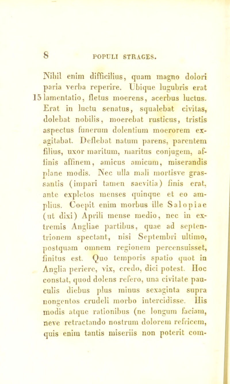 s POPULI STRAGES. Nibil enim difficilius, quam magno dolori paria verba reperire. Ubique lugubris erat 15 lamentatio, fletus moerens, acerbus luctus. Erat in luctu senatus, squalebat civitas, dolebat nobilis, moerebat rusticus, tristis aspectus funerum dolentium moerorem ex- agitabat. Deflebat natum parens, parentem filius, uxor maritum, maritus conjugem, af- finis affinem, amicus amicum, miserandis plane modis. Nec ulla mali mortisve gras- santis (impari tamen saevitia) finis erat, ante expletos menses quinque et eo am- plius. Coepit enim morbus ille Salo piae (ut dixi) Aprili mense medio, nec in ex- tremis Angliae partibus, quae ad septen- trionem spectant, nisi Septembri ultimo, postquam omnem regionem percensuisset, finitus est. Quo temporis spatio quot in Anglia periere, vix, credo, dici potest. IIoc constat, quod dolens refero, una civitate pau- culis diebus plus minus sexaginta supra nongentos crudeli morbo intercidisse. Ilis modis atque rationibus (ne longum faciam, neve retractando nostrum dolorem refricem, quis enim tantis miseriis non poterit coin-