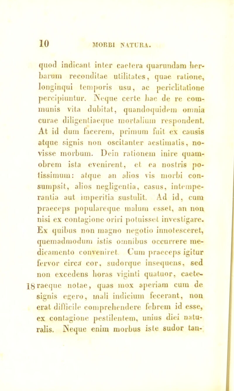 quod indicnnL inter caetcra quarnndam her- barum reconditae utilitates, quae ratione, longinqui temporis usu, ac periclitatione percipiuntur. Neque certe hae de re com- munis vita dubitat, quandoquidem omnia curae diligentiaeque mortalium respondent. At id dum facerem, primum fuit ex causis atque signis non oscitanter aestimatis, no- visse morbum. Dcin rationem inire quam- obrem ista evenirent, et ea nostris po- tissimum: atque an alios vis morbi con- sumpsit, alios negligeutia, casus, intempe- rantia aut imperitia sustulit. Ad id, cum praeceps populareque malum esset, an non nisi ex contagione oriri potuisset investigare. Ex quibus non magno negotio innotesceret, quemadmodum istis omnibus occurrere me- dicamento conveniret. Cum praeceps igitur fervor circa cor, sudorque insequens, sed non excedens horas viginti quatuor, caete- Igraeque notae, quas mox aperiam cum de signis egero, mali indicium fecerant, non erat diflicile comprehendere febrem id esse, ex contagione pestilentem, unius diei natu- ralis. Neque enim morbus iste sudor tau-