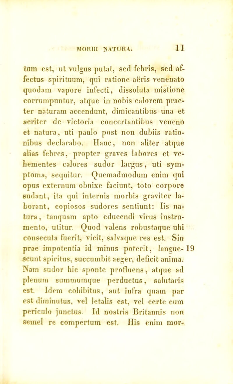 tum est, ut vulgus putat, sed febris, sed af- fectus spirituum, qui ratione aeris venenato quodam vapore infecti, dissoluta mistione corrumpuntur, atque in nobis calorem prae- ter naturam accendunt, dimicantibus una et acriter de victoria concertantibus veneno et natura, uti paulo post non dubiis ratio- nibus declarabo. Hanc, non aliter atque alias febres, propter graves labores et ve- hementes calores sudor largus, uti sym- ptoma, sequitur. Quemadmodum enim qui opus externum obnixe faciunt, toto corpore 6udant, ita qui internis morbis graviter la- borant, copiosos sudores sentiunt: Iis na- tura, tanquam apto educendi virus instru- mento, utitur. Quod valens robustaque ubi consecuta fuerit, vicit, salvaque res est. Sin prae impotentia id minus poterit, langue- 19 scunt spiritus, succumbit aeger, deficit anima. INarn sudor hic sponte profluens, atque ad plenum summurnque perductus, salutaris est. Idern cohibitus, aut infra quam par est diminutus, vel letalis est, vel certe cum periculo junctus. Id nostris Britannis non semel re compertum est. His enim mor-