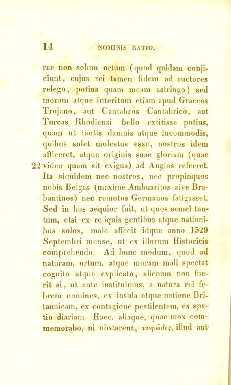 rae non solum ortum (quod quidam conji- ciunt, cujus rei tamen fidem ad auctores relego, potius quam meam astringo) sed moram atque interitum etiam apud Graecos Trojano, aut Cantabros Cantabrico, aut Tureas Rhodiensi bello extitisse potius, quam ut tantis damnis atque incommodis, quibus solet molestus esse, nostros idem afficeret, atque originis suae gloriam (quae 22 video quam sit exigua) ad Anglos referret Ita siquidem nec nostros, nec propinquos nobis Relgas (maxime Ambuaritos sive Bra- bantinos) nec remotos Germanos fatigasset. Sed in bos aequior fuit, ut quos semel tan- tum, etsi ex reliquis gentibus atque nationi- bus solos, male affecit idqne anno 1529 Septembri mense, ut ex illorum Historicis comprehendo. Ad hunc modum, quod ad naturam, ortum, atque inoram mali spectat cognito atque explicato, alienum non fue- rit si, ut ante instituimus, a natura rei fe- brem nomines, ex insula atque natione Bri- tannicam, ex contagione pestilentem, ex spa- tio diariam. Haec, aliaque, quae mox com- memorabo, ni obstarent, riHpiodts, illud aut