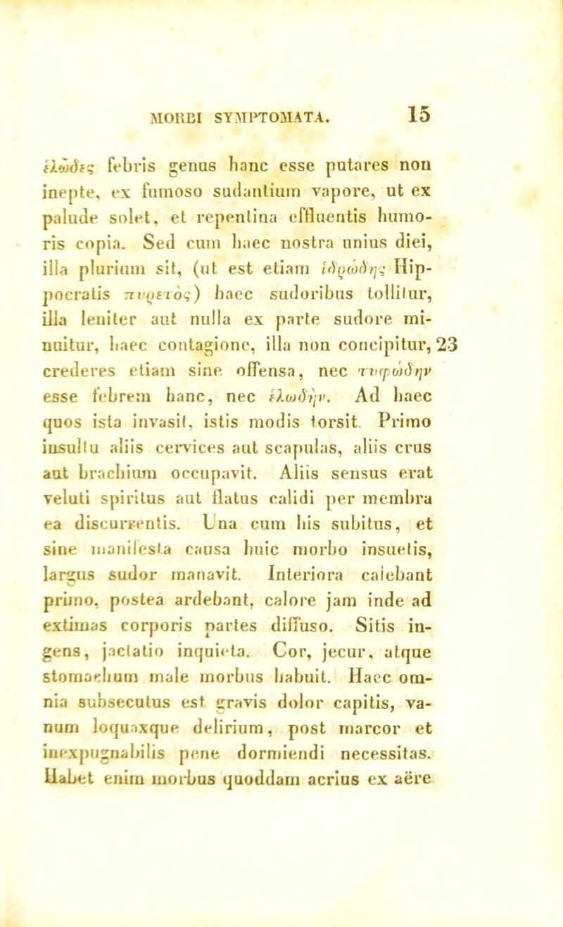 fludig febris genus hanc esse putares nou inepte, ex fumoso sudantium vapore, ut ex palude solet, et repentina effluentis humo- ris copia. Sed cum haec nostra unius diei, ilia plurium sit, (ut est etiam [fywArji; Hip- pocratis tzvqctog) haec sudoribus tollitur, ilia leniter aut nulla ex parte sudore mi- nuitur, haec contagione, illa non concipitur, 23 crederes etiam sine offensa, nec rvfpuiSrjv esse febrem hanc, nec f).oxh}v. Ad haec quos ista invasit, istis modis torsit. Primo insultu aliis cervices aut scapulas, aliis crus aut bracilium occupavit. Aliis sensus erat veluti spiritus aut flatus calidi per membra ea discurrentis. Una cum bis subitus, et sine manilesta causa huic morbo insuetis, largus sudor manavit. Interiora caiebant primo, postea ardebant, calore jam inde ad extimas corporis partes diffuso. Sitis in- gens, jactatio inquieta. Cor, jecur, atque stomachum male morbus habuit. Haec om- nia subsecutus est gravis dolor capitis, va- num loquaxque delirium, post marcor et inexpugnabilis pene dormiendi necessitas, llabet enim morbus quoddam acrius ex aere