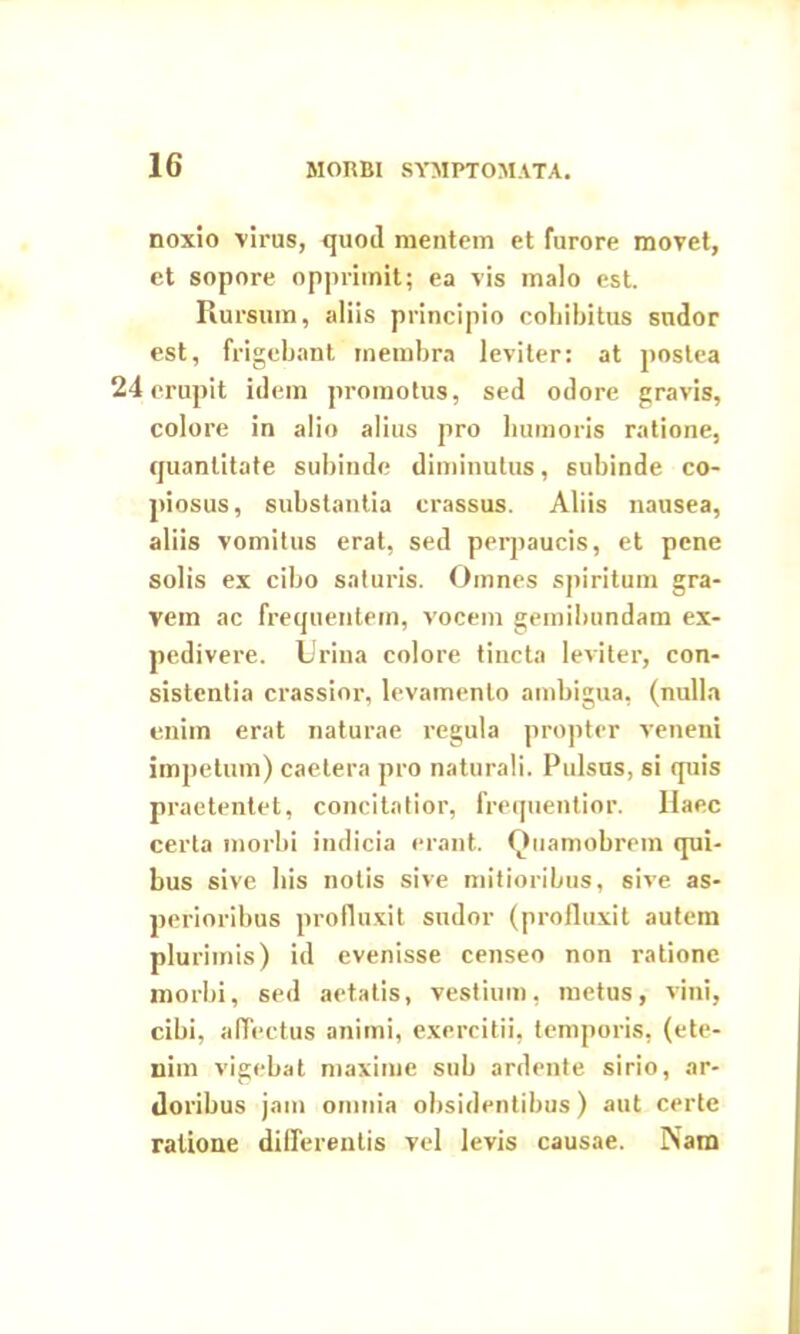 noxio virus, quod mentem et furore movet, et sopore opprimit; ea vis malo est. Ru rsum, aliis principio cohibitus sudor est, frigebant membra leviter: at postea 24 erupit idem promotus, sed odore gravis, colore in alio alius pro humoris ratione, quantitate subinde diminutus, subinde co- piosus, substantia crassus. Aliis nausea, aliis vomitus erat, sed perpaucis, et pene solis ex cibo saturis. Omnes spiritum gra- vem ac frequentem, vocem gemibundam ex- pedivere. Urina colore tincta leviter, con- sistentia crassior, levamento ambigua, (nulla enim erat naturae regula propter veneni impetum) caetera pro naturali. Pulsus, si quis praetentet, concitatior, frequentior. Ilaec certa morbi indicia erant. Quamobrem qui- bus sive bis notis sive mitioribus, sive as- perioribus profluxit sudor (profluxit autem plurimis) id evenisse censeo non ratione morbi, sed aetatis, vestium, metus, vini, cibi, affectus animi, exercitii, temporis, (ete- nim vigebat maxime sub ardente sirio, ar- doribus jam omnia obsidentibus) aut certe ratione differentis vel levis causae. Nam