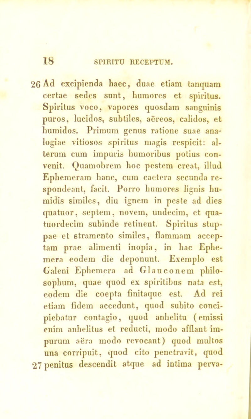 26 Ad excipienda haec, duae etiam tancpiam certae sedes sunt, humores et spiritus. Spiritus voco, vapores quosdam sanguinis puros, lucidos, subtiles, aereos, calidos, et humidos. Primum genus ratione suae ana- logiae vitiosos spiritus magis respicit: al- terum cum impuris humoribus potius con- venit. Quamobrem hoc pestem creat, illud Ephemeram hanc, cum cactera secunda re- spondeant, facit. Porro humores lignis hu- midis similes, diu ignem in peste ad dies quatuor, septem, novem, undecim, et qua- tuordecim subinde retinent. Spiritus stup- pae et stramento similes, flammam accep- tam prae alimenti inopia, in hac Ephe- mera eodem die deponunt. Exemplo est Galeni Ephemera ad Glauco nem philo- sophum, quae quod ex spiritibus nata est, eodem die coepta finitaque est. Ad rei etiam fidem accedunt, quod subito conci- piebatur contagio, quod anhelitu (emissi enim anhelitus et reducti, modo afflant im- purum aera modo revocant) quod multos una corripuit, quod cito penetravit, quod 27 penitus descendit atque ad intima perva-