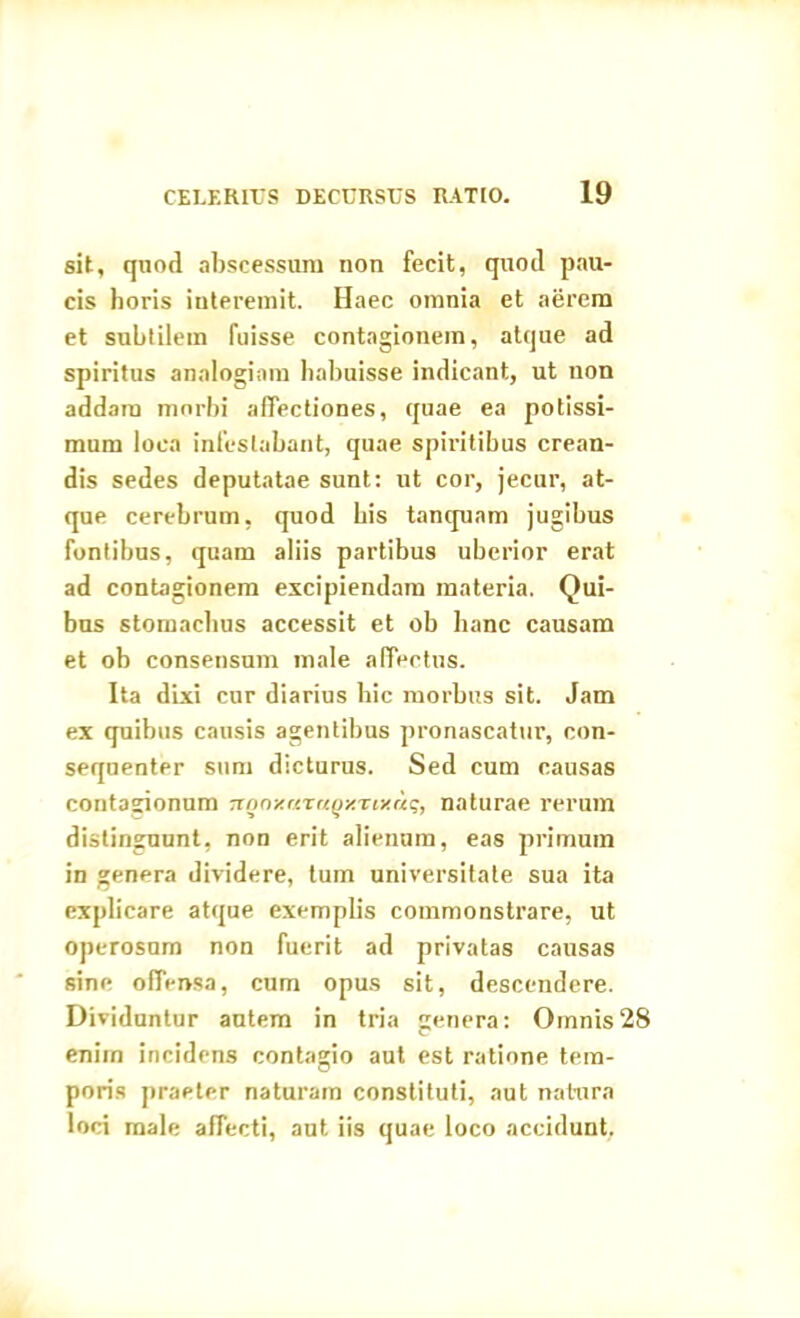 sit, quod abscessum non fecit, quod pau- cis horis interemit. Haec omnia et aerem et subtilem fuisse contagionem, atque ad spiritus analogiam habuisse indicant, ut non addam morbi affectiones, quae ea potissi- mum loca infestabant, quae spiritibus crean- dis sedes deputatae sunt: ut cor, jecur, at- que cerebrum, quod bis tanquam jugibus fontibus, quam aliis partibus uberior erat ad contagionem excipiendam materia. Qui- bus stomachus accessit et ob hanc causam et ob consensum male affectus. Ita dixi cur diarius hic morbus sit. Jam ex quibus causis agentibus pronascattir, con- sequenter sum dicturus. Sed cum causas contagionum TtQnxnraQy.riKaq, naturae rerum distinguunt, non erit alienam, eas primum in genera dividere, tum universitate sua ita explicare atque exemplis commonstrare, ut operosum non fuerit ad privatas causas sine offensa, cum opus sit, descendere. Dividuntur autem in tria genera: Omnis28 enim incidens contagio aut est ratione tem- poris praeter naturam constituti, aut natura loci male affecti, aut iis quae loco accidunt.