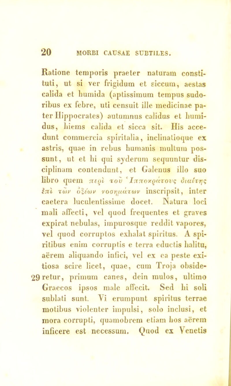 Ratione temporis praeter naturam consti- tuti, ut si ver frigidum et siccum, aestas calida et lmmida (aptissimum tempus sudo- ribus ex febre, uti censuit ille medicinae pa- ter Hippocrates) autumnus calidus et bumi- dus, bieins calida et sicca sit. His acce- dunt commercia spiritalia, inclinaliotpie ex astris, quae in rebus humanis multum pos- sunt, ut et bi qui sydernm sequuntur dis- ciplinam contendunt, et Galenus illo suo libro quem mol rou 'InTtoxQuvovs diuth-rji; ini twv dijfW voatjfiaTuiv inscripsit, inter caetera luculentissime docet. Natura loci mali affecti, vel quod frequentes et graves expirat nebulas, impurosque reddit vapores, vel quod corruptos exhalat spiritus. A spi- ritibus enim corruptis e terra eductis halitu, aerem aliquando infici, vel ex ea peste exi- tiosa scire licet, quae, cum Troja obside- 29retur, primum canes, dein mulos, ultimo Graecos ipsos male affecit. Sed bi soli sublati sunt. Vi erumpunt spiritus terrae motibus violenter impulsi, solo inclusi, et mora corrupti, quamobrcm etiam bos aerem inficere est necessum. Quod ex Venetis