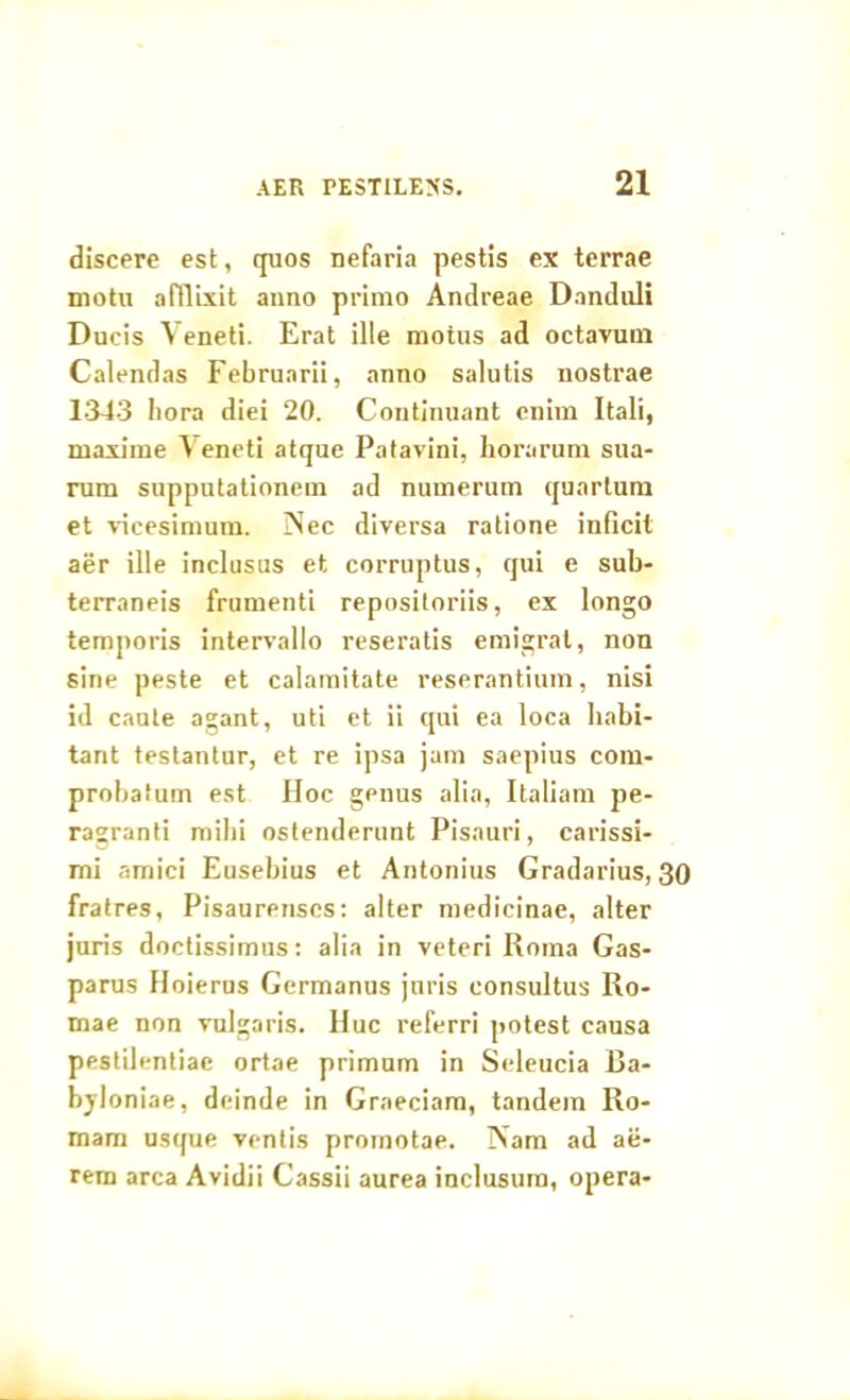 discere est, quos nefaria pestis ex terrae motu afflixit anno primo Andreae Danduli Ducis Veneti. Erat ille motus ad octavum Calendas Februarii, anno salutis nostrae 1343 hora diei 20. Continuant enim Itali, maxime Veneti atque Patavini, horarum sua- rum supputationem ad numerum quartum et vicesimum. Nec diversa ratione inficit aer ille inclusus et corruptus, qui e sub- terraneis frumenti repositoriis, ex longo temporis intervallo reseratis emigrat, non sine peste et calamitate reserantium, nisi id caute agant, uti et ii qui ea loca habi- tant testantur, et re ipsa jam saepius com- probatum est Hoc genus alia, Italiam pe- rasranti mihi ostenderunt Pisauri, carissi- mi amici Eusebius et Antonius Gradarius, 30 fratres, Pisaurenses: alter medicinae, alter juris doctissimus: alia in veteri Roma Gas- parus Hoierus Germanus juris consultus Ro- mae non vulgaris. Huc referri potest causa pestilentiae ortae primum in Seleucia Ba- bjloniae, deinde in Graeciam, tandem Ro- mam usque ventis promotae. Nam ad ae- rem arca Avidii Cassii aurea inclusura, opera-