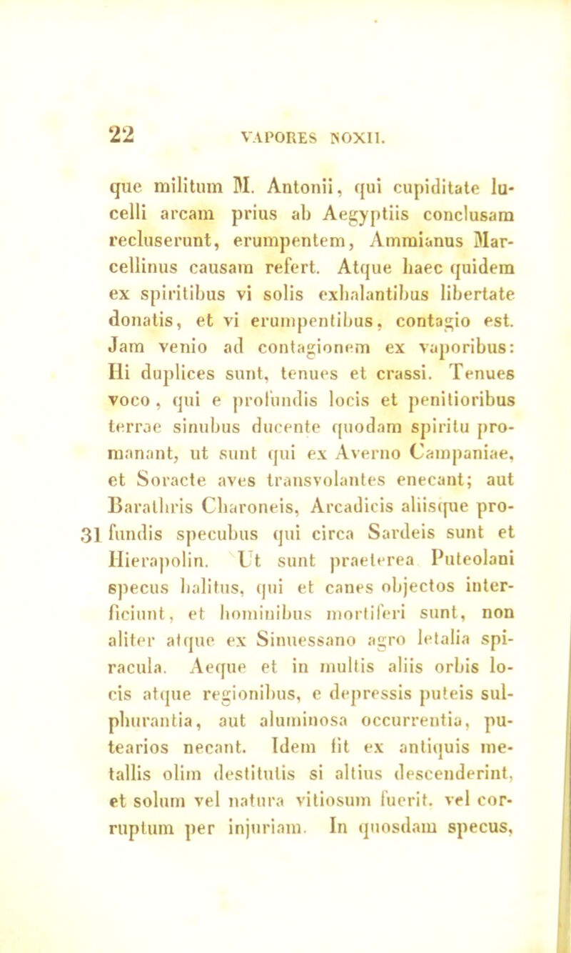 que militum M. Antonii, qui cupiditate lu- celli arcam prius ab Aegyptiis conclusam recluserunt, erumpentem, Ammianus Mar- cellinus causam refert. Atque haec quidem ex spiritibus vi solis exhalantibus libertate donatis, et vi erumpentibus, contagio est. Jam venio ad contagionem ex vaporibus: Ili duplices sunt, tenues et crassi. Tenues voco, qui e profundis locis et penitioribus terrae sinubus ducente quodam spiritu pro- manant, ut sunt qui ex Averno Campaniae, et Soracte aves transvolantes enecant; aut Barathris Charoneis, Arcadicis aliisque pro- 31 fundis specubus qui circa Sardeis sunt et Hierapolin. Ut sunt praeterea Puteolani specus halitus, qui et canes objectos inter- ficiunt, et hominibus mortiferi sunt, non aliter atque ex Sinuessano agro letalia spi- racula. Aeque et in multis aliis orbis lo- cis atque regionibus, e depressis puteis sul- phurantia, aut aluminosa occurrentia, pu- tearios necant. Idem fit ex antiquis me- tallis olim destitutis si altius descenderint, et solum vel natura vitiosum fuerit, vel cor- ruptum per injuriam. In quosdam specus.