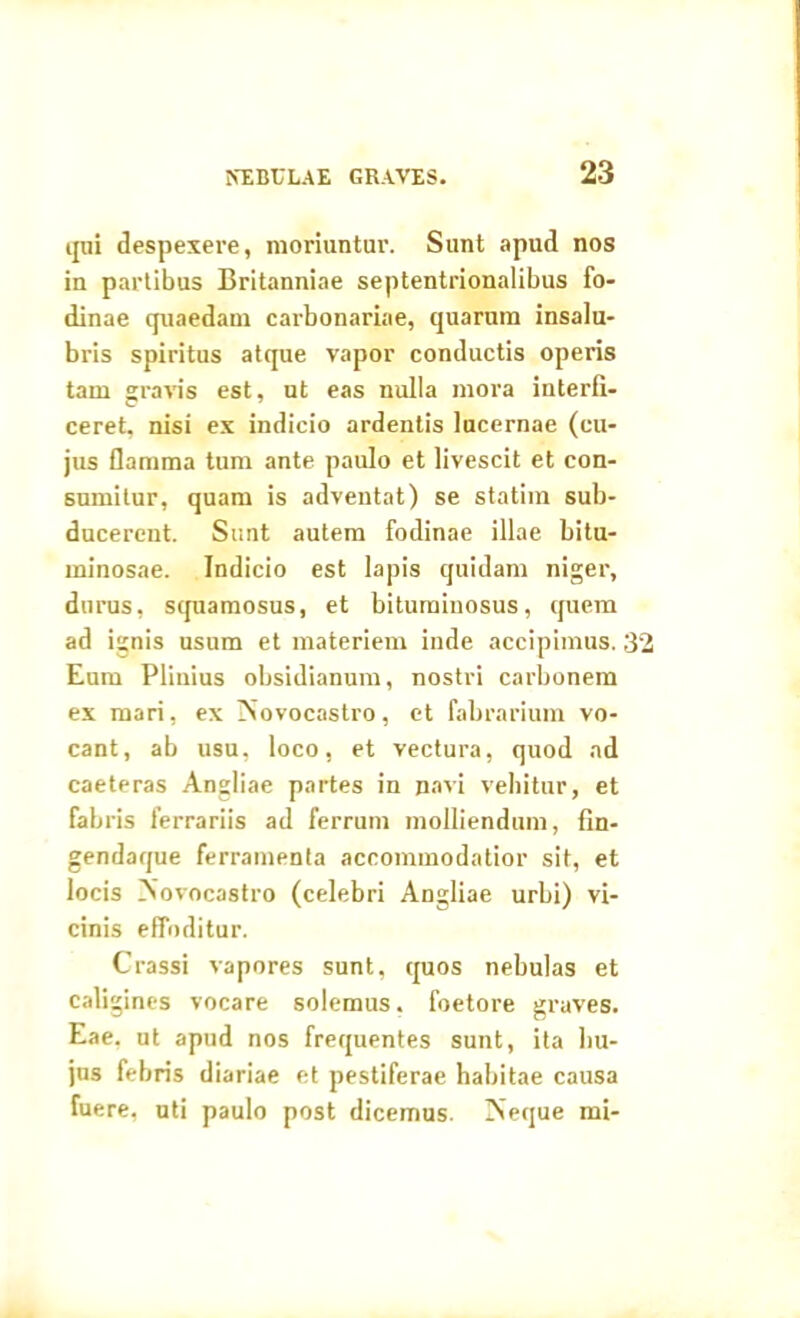 qui despexere, moriuntur. Sunt apud nos in partibus Britanniae septentrionalibus fo- dinae quaedam carbonariae, quarum insalu- bris spiritus atque vapor conductis operis tam gravis est, ut eas nulla mora interfi- ceret, nisi ex indicio ardentis lucernae (cu- jus flamma tum ante paulo et livescit et con- sumitur, quam is adventat) se statim sub- ducerent. Sunt autem fodinae illae bitu- minosae. Indicio est lapis quidam niger, durus, squamosus, et bituminosus, quem ad ignis usum et materiem inde accipimus. 32 Eum Plinius obsidianum, nostri carbonem ex mari, ex TSovocastro, et fabrarium vo- cant, ab usu, loco, et vectura, quod ad caeteras Angliae partes in navi vehitur, et fabris ferrariis ad ferrum molliendum, fin- gendaque ferramenta accommodatior sit, et locis No vocas tro (celebri Angliae urbi) vi- cinis effoditur. Crassi vapores sunt, quos nebulas et caligines vocare solemus. foetore graves. Eae, ut apud nos frequentes sunt, ita hu- jus febris diariae et pestiferae habitae causa fuere, uti paulo post dicemus. INeque mi-