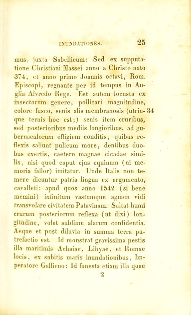 mas, juxta Sabellicum: Sed ex supputa- tione Christiani Massei anno a Christo nato 374, et anno primo Joannis octavi, Rom. Episcopi, regnante per id tempus in An- glia Alvredo Rege. Est autem locusta ex insectorum genere, pollicari magnitudine, colore fusco, senis alis membranosis (utrin- 34 que ternis hoc est;) senis item cruribus, sed posterioribus mediis longioribus, ad gu- bernaculorum effigiem conditis, quibus re- flexis saliunt pulicum more, dentibus duo- bus exertis, caetero magnae cicadae simi- lis . nisi quod caput ejus equinum (ni me- moria fallor) imitatur. Unde Italis non te- mere dicuntur patria lingua ex argumento, cavalleti: apnd quos anno 1542 (si bene memini) infinitum vastumque agmen vidi transvolare civitatem Patavinam. Saltat humi crurum posteriorum reflexa (ut dixi) lon- gitudine, volat sublime alarum confidentia. Aeqne et post diluvia in summa terra pu- trefactio est. Id monstrat gravissima pestis illa maritimis Achaiae, Libyae, et Romae locis, ex snbitis maris inundationibus, Im- peratore Gallieno: Id funesta etiam illa quae 2