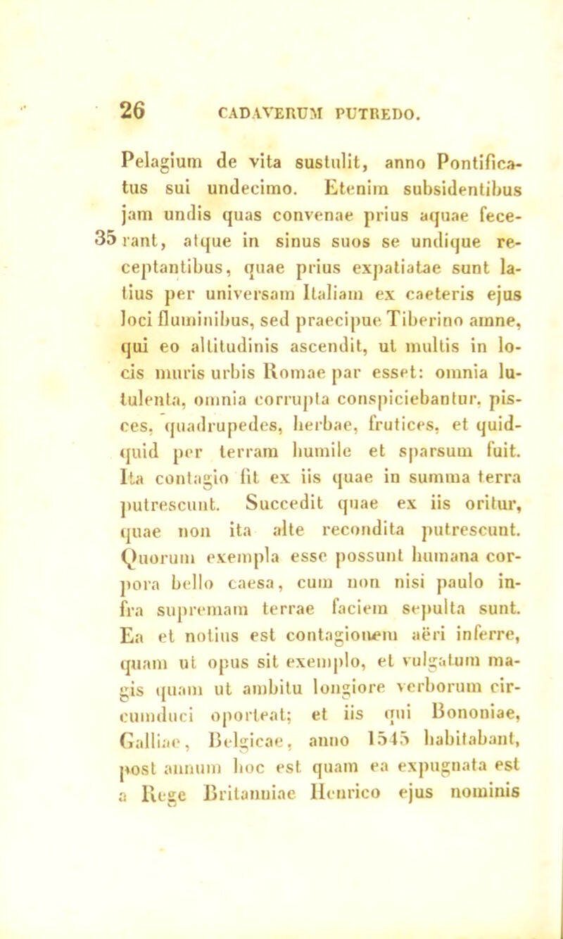 Pelagium de vita sustulit, anno Pontifica- tus sui undecimo. Etenim subsidentibus jam undis quas convenae prius aquae fece- 35rant, atque in sinus suos se undique re- ceptantibus, quae prius expatiatae sunt la- tius per universam Italiam ex caeteris ejus loci fluminibus, sed praecipue Tiberino amne, qui eo altitudinis ascendit, ut multis in lo- cis muris urbis Romae par esset: omnia lu- tulenta, omnia corrupta conspiciebantur, pis- ces, quadrupedes, herbae, frutices, et quid- quid per terram humile et sparsum fuit. Ita contagio fit ex iis quae in summa terra putrescunt. Succedit quae ex iis oritur, quae non ita alte recondita putrescunt. Quorum exempla esse possunt humana cor- pora bello caesa, cum non nisi paulo in- fra supremam terrae faciem sepulta sunt. Ea et notius est contagionem aeri inferre, quam ut opus sit exemplo, et vulgatum ma- gis quam ut ambitu longiore verborum cir- cumduci oporteat; et iis qui Bononiae, Galliae, Belgicae, anno 1545 habitabant, post annum hoc est quam ea expugnata est a Rege Britanniae Henrico ejus nominis