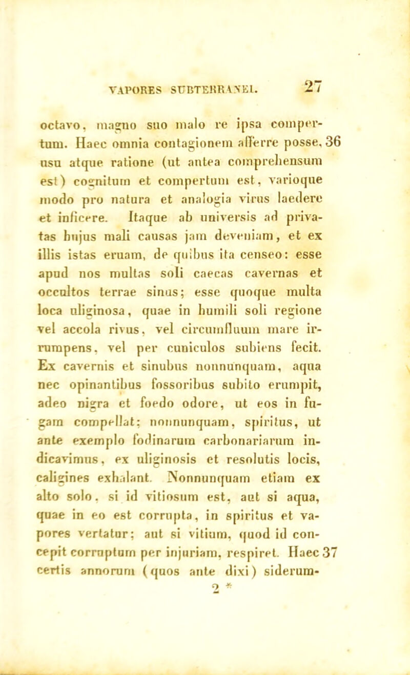 VAPORES SUBTERRANEI. octavo, magno suo malo re ipsa comper- tum. Haec omnia contagionem afferre posse, 36 nsu atque ratione (ut antea comprehensum est) cognitum et compertum est, varioque modo pro natura et analogia virus laedere et inficere. Itaque ab universis ad priva- tas hujus mali causas jam deveniam, et ex illis istas eruam, de quibus ita censeo: esse apud nos multas soli caecas cavernas et occultos terrae sinus; esse quoque multa loca uliginosa, quae in humili soli regione vel accola rivus, vel circumfluum mare ir- rumpens, vel per cuniculos subiens fecit. Ex cavernis et sinubus nonnunquam, aqua nec opinantibus fossoribus subito erumpit, adeo nigra et foedo odore, ut eos in fu- gam compellat; nonnunquam, spiritus, ut ante exemplo fodinarum carbonariarum in- dicavimus, ex uliginosis et resolutis locis, caligines exhalant. Nonnunquam etiam ex alto solo, si id vitiosum est, aut si aqua, quae in eo est corrupta, in spiritus et va- pores vertatur; aut si vitium, quod id con- cepit corruptum per injuriam, respiret. Haec 37 certis annorum (quos ante dixi) siderum- 2 *