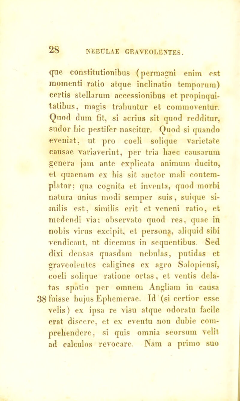 que constitutionibus (permagni enim est momenti ratio atque inclinatio temporum) certis stellarum accessionibus et propinqui- tatibus, magis trahuntur et commoventur. Quod dum fit, si acrius sit quod redditur, sudor hic pestifer nascitur. Quod si quando eveniat, ut pro coeli solique varietate causae variaverint, per tria haec causarum genera jam ante explicata animum ducito, et quaenam ex his sit auctor mali contem- plator; qua cognita et inventa, quod morbi natura unius modi semper suis, suique si- milis est, similis erit et veneni ratio, et medendi via: observato quod res. quae in nobis virus excipit, et persona, aliquid sibi vendicant, ut dicemus in sequentibus. Sed dixi densas quasdam nebulas, putidas et graveolentes caligines ex agro Salopiensi, coeli solique ratione ortas, et ventis dela- tas spatio per omnem Angliatn in causa 38 fuisse hujus Ephemerae. Id (si certior esse velis) ex ipsa re visu atque odoratu facile erat discere, et ex eventu non dubie com- prehendere, si quis omnia seorsum velit ad calculos revocare. Nam a primo suo