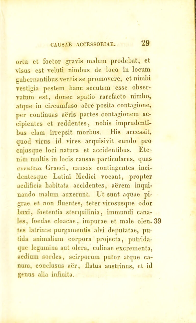 orta et foetor gravis malum prodebat, et visus est veluti nimbus de loco in locum gubernantibus ventis se promovere, et nimbi vestigia pestem hanc seculam esse obser- vatum est, donec spatio rarefacto nimbo, atque in circumfuso aere posita contagione, per continuas aeris partes contagionem ac- cipientes et reddentes, nobis imprudenti- bus clam irrepsit morbus. Bis accessit, quod virus id vires acquisivit eundo pro cujusqne loci natura et accidentibus. Ete- nim multis in locis causae particulares, quas ovyaCztu Graeci, causas contingentes inci- denlesque Latini Medici vocant, propter aedificia habitata accidentes, aerem inqui- nando malum auxerunt. Ut sunt aquae pi- grae et non fluentes, teter virosusque odor buxi, foetentia sterquilinia, immundi cana- les, foedae cloacae, impurae et male olen- 39 tes latrinae purgamentis alvi deputatae, pu- tida animalium corpora projecta, putrida- que legumina aut olera, culinae excrementa, aedium sordes, scirporum putor atque ca- num, conclusus aer, flatus austrinus, et id genus alia infinita.