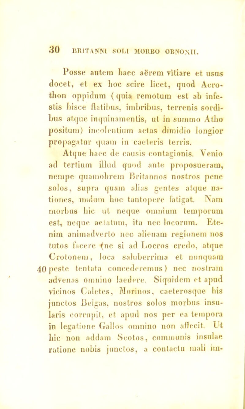 Posse autem haec agrem vitiare et usns docet, et ex hoc scire licet, quod Acro- thon oppidum (quia remotum est ah infe- stis hisce flatilius, imbribus, terrenis sordi- bus atque inquinamentis, ut in summo Atho positum) incolentium aetas dimidio longior propagatur quam in caeteris terris. Atque haec de causis contagionis. Venio ad tertium illud quod ante proposueram, nempe quamobrem Britannos nostros pene solos, supra quam alias gentes atque na- tiones, malum hoc tantopere latigat. Nam morbus hic ut neque omnium temporum est, neque aetatum, ita nec locorum. Ete- nim animadverto nec alienam regionem nos tutos facere •fne si ad Locros credo, atque Crotonem, loca saluberrima et nunquam 40 peste tentata concederemus) nec nostram advenas omnino laedere. Siquidem et apud vicinos Caletes, Morinos, caeterosque his junctos Belgas, nostros solos morbus insu- laris corrupit, et apud nos per ea tempora in legatione Gallos omnino non affecit. Lt O hic non addam Scotos, communis insulae ratione nobis junctos, a contactu mali iin-