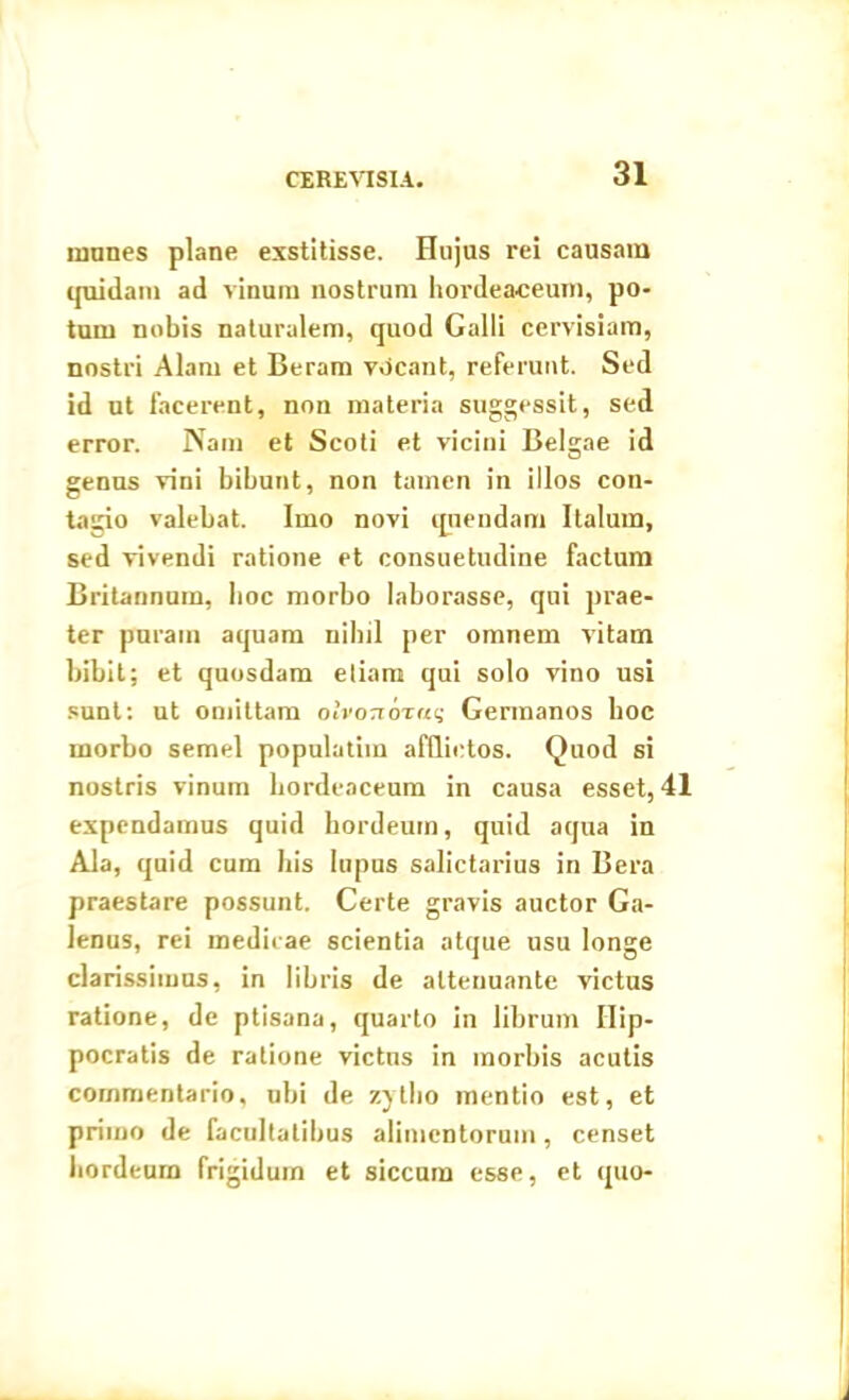 munes plane exstitisse. Hujus rei causam quidam ad vinum nostrum hordeaceum, po- tum nobis naturalem, quod Galli cervisiam, nostri Alam et Beram v«icant, referunt. Sed id ut facerent, non materia suggessit, sed error. Nam et Scoti et vicini Belgae id genus vini bibunt, non tamen in illos con- tagio valebat. Imo novi quendam Italum, sed vivendi ratione et consuetudine factum Britannum, hoc morbo laborasse, qui prae- ter puram aquam nihil per omnem vitam bibit; et quosdam etiam qui solo vino usi sunt: ut omittam olvortoraq Germanos hoc morbo semel populatim afflictos. Quod si nostris vinum hordeaceum in causa esset, 41 expendamus quid hordeum, quid aqua in Ala, quid cum his lupus salictarius in Bera praestare possunt. Certe gravis auctor Ga- lenus, rei medicae scientia atque usu longe clarissimus, in libris de attenuante victus ratione, de ptisana, quarto in librum Hip- pocratis de ratione victus in morbis acutis commentario, ubi de zytho mentio est, et primo de facultatibus alimentorum, censet hordeum frigidum et siccum esse, et quo-