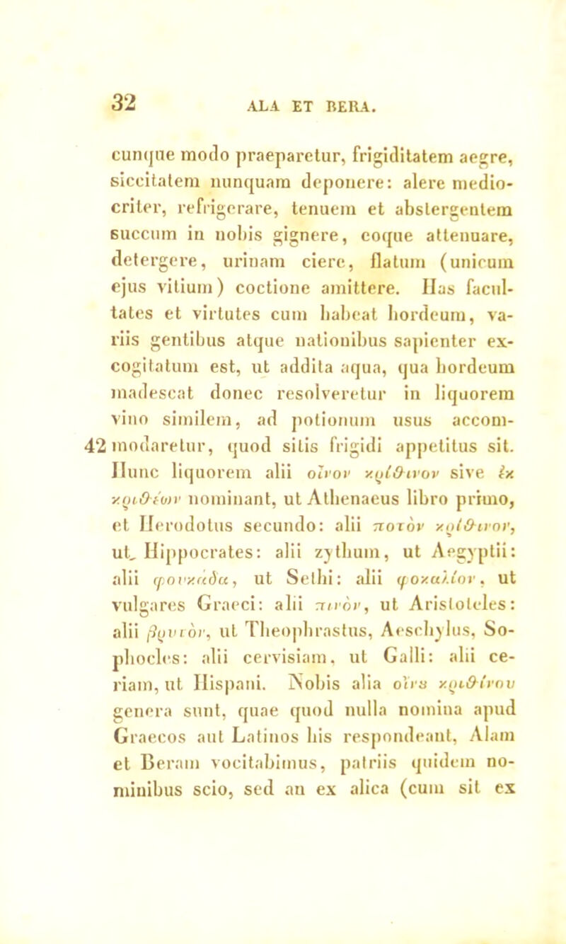 cun<|ue motio praeparetur, frigiditatem aegre, siccitatem nunquam deponere: alere medio- criter, refrigerare, tenuem et abstergentem succum in nobis gignere, coque attenuare, detergere, urinam ciere, flatum (unicum ejus vitium) coctione amittere. lias facul- tates et virtutes cum babcat hordeum, va- riis gentibus atque nationibus sapienter ex- cogitatum est, ut addita aqua, qua hordeum madescat donec resolveretur in liquorem vino similem, ad potionum usus accom- 42modaretur, quod silis frigidi appetitus sit. IIuuc liquorem alii otroi' xyl&ivov sive ix xrnOnominant, ut Athenaeus libro primo, et Herodotus secundo: alii noior xot/hroi’, ut, Hippocrates: alii zythum, ut Aegyptii: alii cpovxadu, ut Selhi: alii <poxa).(ov, ut vulgares Graeci: alii ruror, ut Aristoteles: alii /9yeror, ut Theophrastus, Aeschylus, So- phocles: alii cervisiam, ut Galli: alii ce- riam, ut Hispani. ISobis alia otrs xQi&lrau genera sunt, quae quod nulla nomina apud Graecos aut Latinos his respondeant, Alam et Beram vocitabimus, patriis quidem no- minibus scio, sed an ex alica (cum sit ex